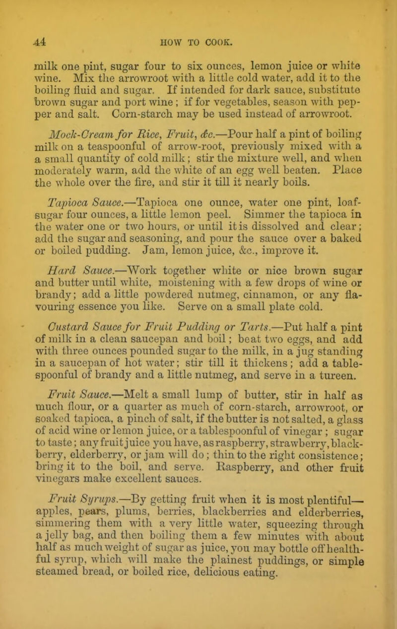 milk one pint, sugar four to six ounces, lemon juice or white wine. Mix the arrowroot with a little cold water, add it to the boiling fluid and sugar. If intended for dark sauce, substitute brown sugar and port wine; if for vegetables, season with pep- per and salt. Corn-starch may be used instead of arrowroot. Mock-Cream for Rice, Fruit, £c.—Pour half a pint of boiling milk on a teaspoonful of arrow-root, previously mixed with a a small quantity of cold milk; stir the mixture well, and when moderately warm, add the white of an egg well beaten. Place the whole over the fire, and stir it till it nearly boils. Tapioca Sauce.—Tapioca one ounce, water one pint, loaf- sugar four ounces, a little lemon peel. Simmer the tapioca in the water one or two hours, or until it is dissolved and clear; add the sugar and seasoning, and pour the sauce over a baked or boiled pudding. Jam, lemon juice, &c., improve it. Hard Sauce.—Work together white or nice brown sugar and butter until white, moistening with a few drops of wine or brand)'; add a little powdered nutmeg, cinnamon, or any fla- vouring essence you like. Serve on a small plate cold. Custard Sauce for Fruit Pudding or Tarts.—Put half a pint of milk in a clean saucepan and boil; beat two eggs, and add with three ounces pounded sugar to the milk, in a jug standing in a saucepan of hot water; stir till it thickens; add a table- spoonful of brandy and a little nutmeg, and serve in a tureen. Fruit Sauce.—Melt a small lump of butter, stir in half as much flour, or a quarter as much of corn-starch, arrowroot, or soaked tapioca, a pinch of salt, if the butter is not salted, a glass of acid wine or lemon juice, or a tablespoonful of vinegar ; sugar to taste; any fruit juice you have, as raspberry, strawberry, black- berry, elderberry, or jam will do; thin to the right consistence; bring it to the boil, and serve. Raspberry, and other fruit vinegars make excellent sauces. Fruit Syrups.—By getting fruit when it is most plentiful— apples, pears, plums, berries, blackberries and elderberries, simmering them with a very little water, squeezing through a jelly bag, and then boiling them a few minutes with about half as much weight of sugar as juice, you may bottle ofl'health- ful syrup, which will make the plainest puddings, or simple steamed bread, or boiled rice, delicious eating.