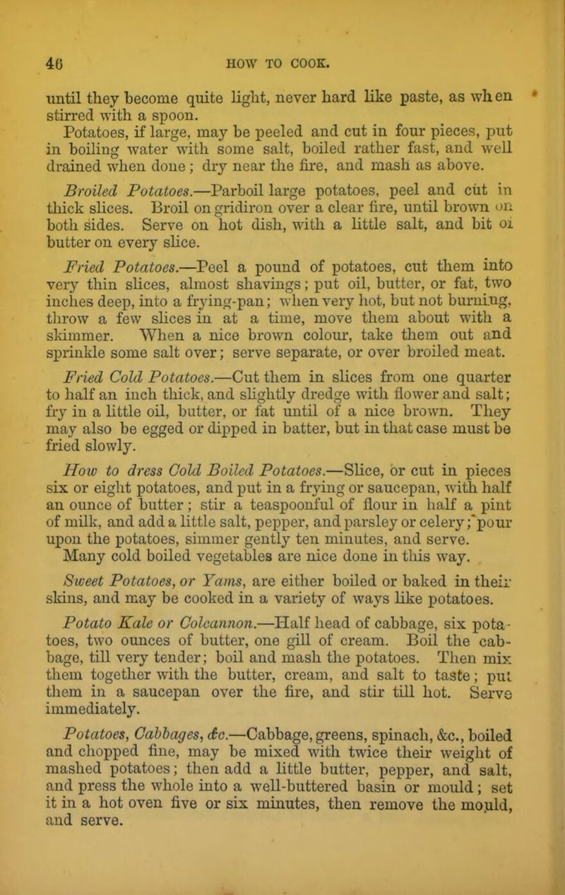 until they become quite light, never hard like paste, as when stirred with a spoon. Potatoes, if large, may be peeled and cut in four pieces, put in boiling water with some salt, boiled rather fast, and well drained when done ; dry near the fire, and mash as above. Broiled Potatoes.—Parboil large potatoes, peel and cut in thick slices. Broil on gridiron over a clear fire, until brown on both sides. Serve on hot dish, with a little salt, and bit 01 butter on every shoe. Fried Potatoes.—Peel a pound of potatoes, cut them into very thin slices, almost shavings; put oil, butter, or fat, two inches deep, into a frying-pan; when very hot, but not burning, throw a few slices in at a time, move them about with a skimmer. When a nice brown colour, take them out and sprinkle some salt over; serve separate, or over broiled meat. Fried Cold Potatoes.—Cut them in slices from one quarter to half an inch thick, and slightly dredge with flower and salt; fry in a little oil, butter, or fat until of a nice brown. They may also be egged or dipped in batter, but in that case must be fried slowly. How to dress Cold Boiled Potatoes.—Slice, or cut in pieces six or eight potatoes, and put in a frying or saucepan, with half an ounce of butter; stir a teaspoonful of flour in half a pint of milk, and add a little salt, pepper, and parsley or celery ;‘pour upon the potatoes, simmer gently ten minutes, and serve. Many cold boiled vegetables are nice done in this way. Sweet Potatoes, or Yams, are either boiled or baked in their skins, and may be cooked in a variety of ways like potatoes. Potato Kale or Colcannon.—Half head of cabbage, six pota - toes, two ounces of butter, one gill of cream. Boil the cab- bage, till very tender; boil and mash the potatoes. Then mix them together with the butter, cream, and salt to taste; put them in a saucepan over the fire, and stir till hot. Servo immediately. Potatoes, Cabbages, So.—Cabbage, greens, spinach, &c., boiled and chopped fine, may be mixed with twice their weight of mashed potatoes; then add a little butter, pepper, and salt, and press the whole into a well-buttered basin or mould ; set it in a hot oven five or six minutes, then remove the mo.uld, and serve.