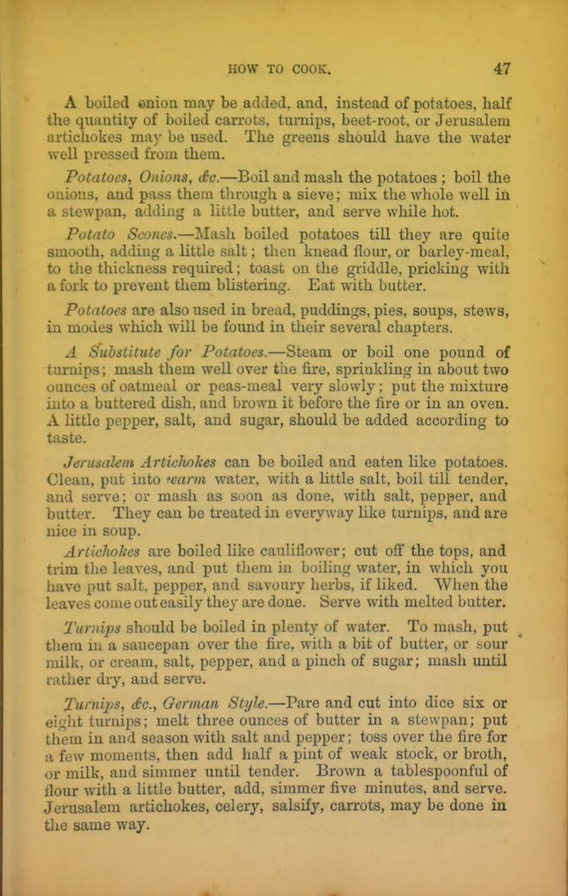 A boiled enion may be added, and, instead of potatoes, half the quantity of boiled carrots, turnips, beet-root, or Jerusalem artichokes may be used. The greens should have the water well pressed from them. Potatoes, Onions, do.—Boil and mash the potatoes ; boil the onions, and pass them through a sieve; mix the whole well in a stewpan, adding a little butter, and serve while hot. Potato Scones.—Mash boiled potatoes till they are quite smooth, adding a little salt; then knead flour, or barley-meal, to the thickness required; toast on the griddle, pricking with a fork to prevent them blistering. Eat with butter. Potatoes are also used in bread, puddings, pies, soups, stews, in modes which will be found in their several chapters. A Substitute for Potatoes.—Steam or boil one pound of turnips; mash them well over the fire, sprinkling in about two ounces of oatmeal or peas-meal very slowly; put the mixture into a buttered dish, and brown it before the fire or in an oven. A little pepper, salt, and sugar, should be added according to taste. Jerusalem Artichokes can be boiled and eaten like potatoes. Clean, put into warm water, with a little salt, boil till tender, and serve; or mash as soon as done, with salt, pepper, and butter. They can be treated in everyway like turnips, and are nice in soup. Artichokes are boiled like cauliflower; cut off the tops, and trim the leaves, and put them in boiling water, in which you have put salt, pepper, and savoury herbs, if liked. When the leaves come out easily they are done. Serve with melted butter. Turnips should be boiled in plenty of water. To mash, put them in a saucepan over the fire, with a bit of butter, or sour milk, or cream, salt, pepper, aud a pinch of sugar; mash until rather dry, and serve. Turnips, dc., German Style.—Pare and cut into dice six or eight turnips; melt three ounces of butter in a stewpan; put them in and season with salt and pepper; toss over the fire for a few moments, then add half a pint of weak stock, or broth, or milk, and simmer until tender. Brown a tablespoonful of flour with a little butter, add, simmer five minutes, and serve. Jerusalem artichokes, celery, salsify, carrots, may be done in the same way.