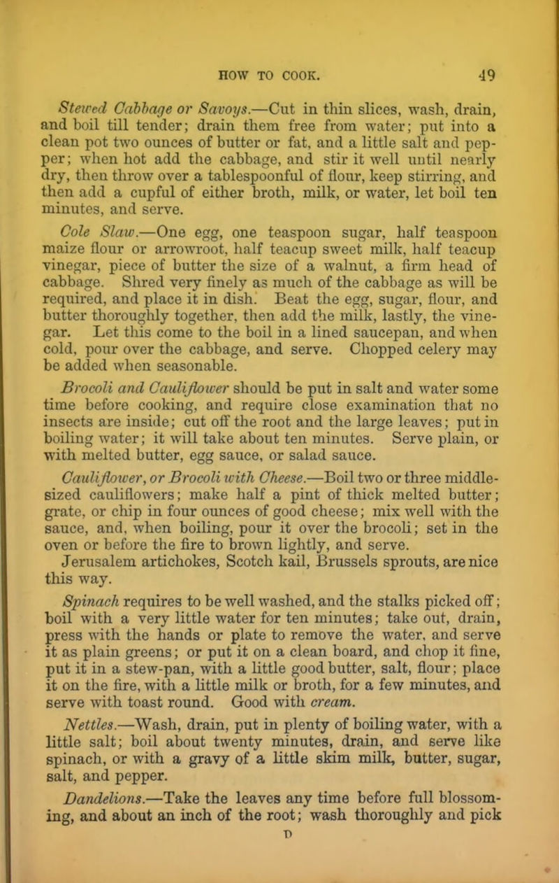 Stewed Cabbage or Savoys.—Cut in thin slices, wash, drain, and boil till tender; drain them free from water; put into a clean pot two ounces of butter or fat, and a little salt and pep- per; when hot add the cabbage, and stir it well until nearly dry, then throw over a tablespoonful of flour, keep stirring, and then add a cupful of either broth, milk, or water, let boil ten minutes, and serve. Cole Slaw.—One egg, one teaspoon sugar, half teaspoon maize flour or arrowroot, half teacup sweet milk, half teacup vinegar, piece of butter the size of a walnut, a firm head of cabbage. Shred very finely as much of the cabbage as will be required, and place it in dish. Beat the egg, sugar, flour, and butter thoroughly together, then add the milk, lastly, the vine- gar. Let this come to the boil in a lined saucepan, and when cold, pour over the cabbage, and serve. Chopped celery may be added when seasonable. Brocoli and Cauliflower should be put in salt and water some time before cooking, and require close examination that no insects are inside; cut off the root and the large leaves; put in boiling water; it will take about ten minutes. Serve plain, or with melted butter, egg sauce, or salad sauce. Cauliflower, or Brocoli with Cheese.—Boil two or three middle- sized cauliflowers; make half a pint of thick melted butter; grate, or chip in four ounces of good cheese; mix well with the sauce, and, when boiling, pour it over the brocoli; set in the oven or before the fire to brown lightly, and serve. Jerusalem artichokes, Scotch kail, Brussels sprouts, are nice this way. Spinach requires to be well washed, and the stalks picked off; boil with a very little water for ten minutes; take out, drain, press with the hands or plate to remove the water, and serve it as plain greens; or put it on a clean board, and chop it fine, put it in a stew-pan, with a little good butter, salt, flour; place it on the fire, with a little milk or broth, for a few minutes, and serve with toast round. Good with cream. Nettles.—Wash, drain, put in plenty of boiling water, with a little salt; boil about twenty minutes, drain, and serve like spinach, or with a gravy of a little skim milk, butter, sugar, salt, and pepper. Dandelions.—Take the leaves any time before full blossom- ing, and about an inch of the root; wash thoroughly and pick r>