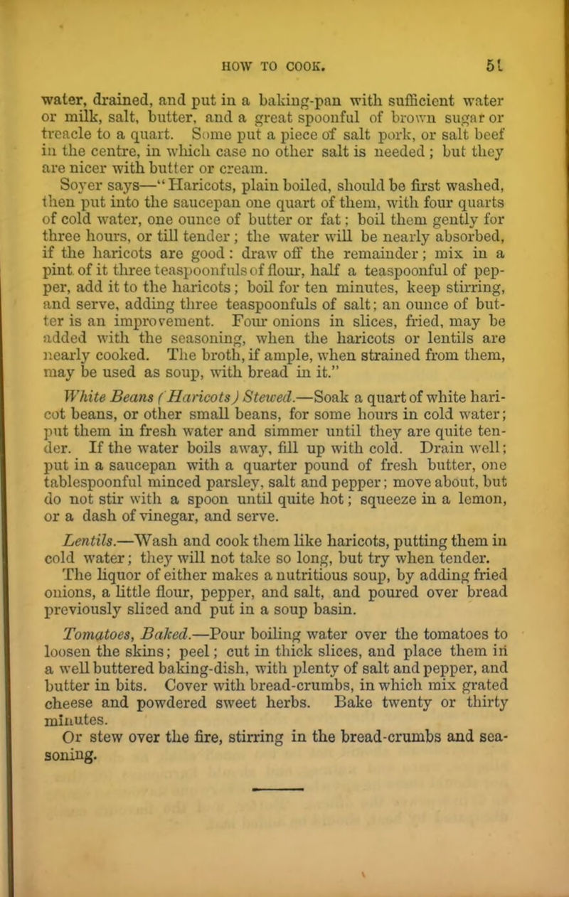 water, drained, and put in a baking-pan with sufficient water or milk, salt, butter, and a great spoonful of brown sugar or treacle to a quart. Some put a piece of salt pork, or salt beef in the centre, in which case no other salt is needed ; but they are nicer with butter or cream. Soyer says—“ Haricots, plain boiled, should be first washed, then put into the saucepan one quart of them, with four quarts of cold water, one ounce of butter or fat; boil them gently for three hours, or till tender; the water will be nearly absorbed, if the haricots are good: draw off the remainder; mix in a pint of it three teaspoonfuls of flour, half a teaspoonful of pep- per, add it to the haricots; boil for ten minutes, keep stirring, and serve, adding three teaspoonfuls of salt; an ounce of but- ter is an improvement. Four onions in slices, fried, may be added with the seasoning, when the haricots or lentils are nearly cooked. The broth, if ample, when strained from them, may be used as soup, with bread in it.” White Beans ( Haricots) Stewed.—Soak a quart of white hari- cot beans, or other small beans, for some hours in cold water; put them in fresh water and simmer until they are quite ten- der. If the water boils away, fill up with cold. Drain well; put in a saucepan with a quarter pound of fresh butter, one tablespoonful minced parsley, salt and pepper; move about, but do not stir with a spoon until quite hot; squeeze in a lemon, or a dash of vinegar, and serve. Lentils.—Wash and cook them like haricots, putting them in cold water; they will not take so long, but try when tender. The liquor of either makes a nutritious soup, by adding fried onions, a little flour, pepper, and salt, and poured over bread previously sliced and put in a soup basin. Tomatoes, Balced.—Pour boiling water over the tomatoes to loosen the skins; peel; cut in thick slices, and place them in a well buttered baking-dish, with plenty of salt and pepper, and butter in bits. Cover with bread-crumbs, in which mix grated cheese and powdered sweet herbs. Bake twenty or thirty minutes. Or stew over the fire, stirring in the bread-crumbs and sea- soning.