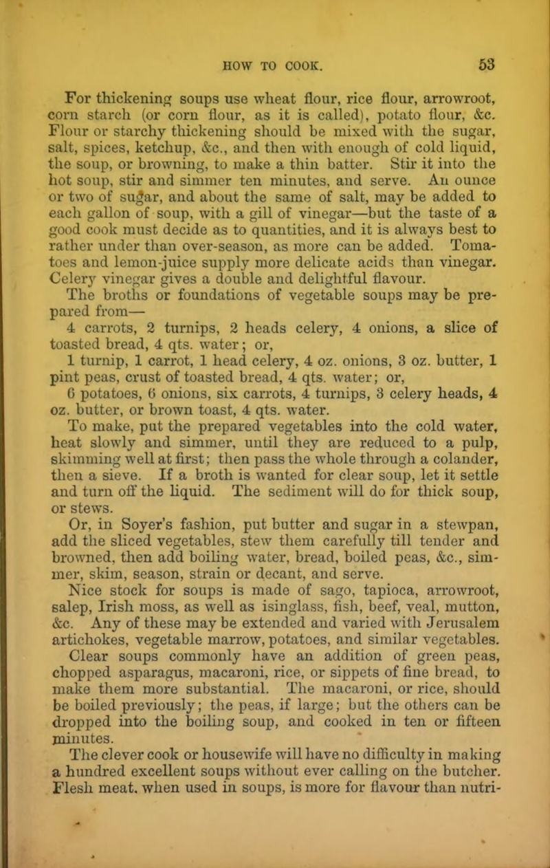 For thickening soups use wheat flour, rice flour, arrowroot, corn starch (or corn flour, as it is called), potato flour, &c. Flour or starchy thickening should be mixed with the sugar, salt, spices, ketchup, &c., and then with enough of cold liquid, the soup, or browning, to make a thin batter. Stir it into the hot soup, stir and simmer ten minutes, and serve. An ounce or two of sugar, and about the same of salt, may be added to each gallon of soup, with a gill of vinegar—but the taste of a good cook must decide as to quantities, and it is always best to rather under than over-season, as more can be added. Toma- toes and lemon-juice supply more delicate acids than vinegar. Celery vinegar gives a double and delightful flavour. The broths or foundations of vegetable soups may be pre- pared from— 4 carrots, 2 turnips, 2 heads celery, 4 onions, a slice of toasted bread, 4 qts. water; or, 1 turnip, 1 carrot, 1 head celery, 4 oz. onions, 3 oz. butter, 1 pint peas, crust of toasted bread, 4 qts. water; or, 6 potatoes, G onions, six carrots, 4 turnips, 3 celery heads, 4 oz. butter, or brown toast, 4 qts. water. To make, put the prepared vegetables into the cold water, heat slowly and simmer, until they are reduced to a pulp, skimming well at first; then pass the whole through a colander, then a sieve. If a broth is wanted for clear soup, let it settle and turn off the liquid. The sediment will do for thick soup, or stews. Or, in Soyer’s fashion, put butter and sugar in a stewpan, add the sliced vegetables, stew them carefully till tender and browned, then add boiling water, bread, boiled peas, &c., sim- mer, skim, season, strain or decant, and serve. Nice stock for soups is made of sago, tapioca, arrowroot, salep, Irish moss, as well as isinglass, fish, beef, veal, mutton, &c. Any of these may be extended and varied with Jerusalem artichokes, vegetable marrow’, potatoes, and similar vegetables. Clear soups commonly have an addition of green peas, chopped asparagus, macaroni, rice, or sippets of fine bread, to make them more substantial. The macaroni, or rice, should be boiled previously; the peas, if large; but the others can be dropped into the boiling soup, and cooked in ten or fifteen minutes. The clever cook or housewife will have no difficulty in making a hundred excellent soups without ever calling on the butcher. Flesh meat, when used in soups, is more for flavour than nutri-
