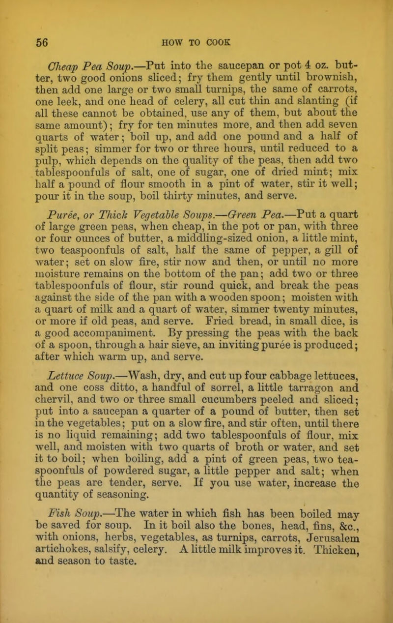Cheap Pea Soup.—Put into the saucepan or pot 4 oz. but- ter, two good onions sliced; fry them gently until brownish, then add one large or two small turnips, the same of carrots, one leek, and one head of celery, all cut thin and slanting (if all these cannot be obtained, use any of them, but about the same amount); fry for ten minutes more, and then add seven quarts of water; boil up, and add one pound and a half of split peas; simmer for two or three hours, until reduced to a pulp, which depends on the quality of the peas, then add two tablespoonfuls of salt, one of sugar, one of dried mint; mix half a pound of flour smooth in a pint of water, stir it well; pour it in the soup, boil thirty minutes, and serve. Puree, or Thick Vegetable Soups.—Green Pea.—Put a quart of large green peas, when cheap, in the pot or pan, with three or four ounces of butter, a middling-sized onion, a little mint, two teaspoonfuls of salt, half the same of pepper, a gill of water; set on slow fire, stir now and then, or until no more moisture remains on the bottom of the pan; add two or three tablespoonfuls of flour, stir round quick, and break the peas against the side of the pan with a wooden spoon; moisten with a quart of milk and a quart of water, simmer twenty minutes, or more if old peas, and serve. Fried bread, in small dice, is a good accompaniment. By pressing the peas with the back of a spoon, through a hair sieve, an inviting puree is produced; after which warm up, and serve. Lettuce Soup.—Wash, dry, and cut up four cabbage lettuces, and one coss ditto, a handful of sorrel, a little tarragon and chervil, and two or three small cucumbers peeled and sliced; put into a saucepan a quarter of a pound of butter, then set in the vegetables; put on a slow fire, and stir often, until there is no liquid remaining; add two tablespoonfuls of flour, mix well, and moisten with two quarts of broth or water, and set it to boil; when boiling, add a pint of green peas, two tea- spoonfuls of powdered sugar, a little pepper and salt; when the peas are tender, serve. If you use water, increase the quantity of seasoning. Fish Soup.—The water in which fish has been boiled may be saved for soup. In it boil also the bones, head, fins, &c., with onions, herbs, vegetables, as turnips, carrots, Jerusalem artichokes, salsify, celery. A little milk improves it. Thicken, and season to taste.