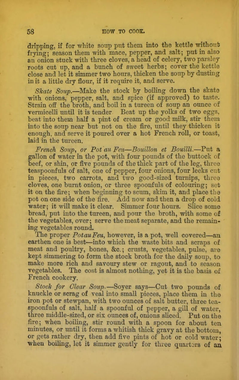 dripping, if for white soup put them into the kettle without frying; season them with mace, pepper, and salt; put in also an onion stuck with three cloves, a head of celery, two parsley roots cut up, and a bunch of sweet herbs; cover the kettle close and let it simmer two hours, thicken the soup by dusting in it a little dry flour, if it require it, and serve. Skate Soup.—Make the stock by boiling down the skate with onions, pepper, salt, and spice (if approved) to taste. Strain off the broth, and boil in a tureen of soup an ounce of vermicelli until it is tender Beat up the yolks of two eggs, beat into them half a pint of cream or good milk, stir them into the soup near but not on the fire, until they thicken it enough, and serve it poured over a hot French roll, or toast, laid in the tureen. French Soup, or Pot au Feu—Bouillon et Bouilli.—Put a gallon of water in the pot, with four pounds of the buttock of beef, or shin, or five pounds of the thick part of the leg, three teaspoonfuls of salt, one of pepper, four onions, four leeks cut in pieces, two carrots, and two good-sized turnips, three cloves, one burnt onion, or three spoonfuls of colouring; set it on the fire; when beginning to scum, skim it, and place the pot on one side of the fire. Add now and then a drop of cold water; it will make it clear. Simmer four hours. Slice some bread, put into the tureen, and pour the broth, with some of the vegetables, over; serve the meat separate, and the remain- ing vegetables round. The proper PotauFeu, however, is a pot, well covered—an earthen one is best—into which the waste bits and scraps of meat and poultry, bones, &c.; crusts, vegetables, pulse, are kept simmering to form the stock broth for the daily soup, to make more rich and savoury stew or ragout, and to season vegetables. The cost is almost nothing, yet it is the basis of French cookery. Stock for Clear Soup.—Soyer says—Cut two pounds of knuckle or scrag of veal into small pieces, place them in the iron pot or stewpan, with two ounces of salt butter, three tea- spoonfuls of salt, half a spoonful of pepper, a gill of water, three middle-sized, or six ounces of, onions sliced. Put on the fire; when boiling, stir round with a spoon for about ten minutes, or until it forms a whitish thick gravy at the bottom, or gets rather dry, then add five pints of hot or cold water; when boiling, let it simmer gently for three quarters of an