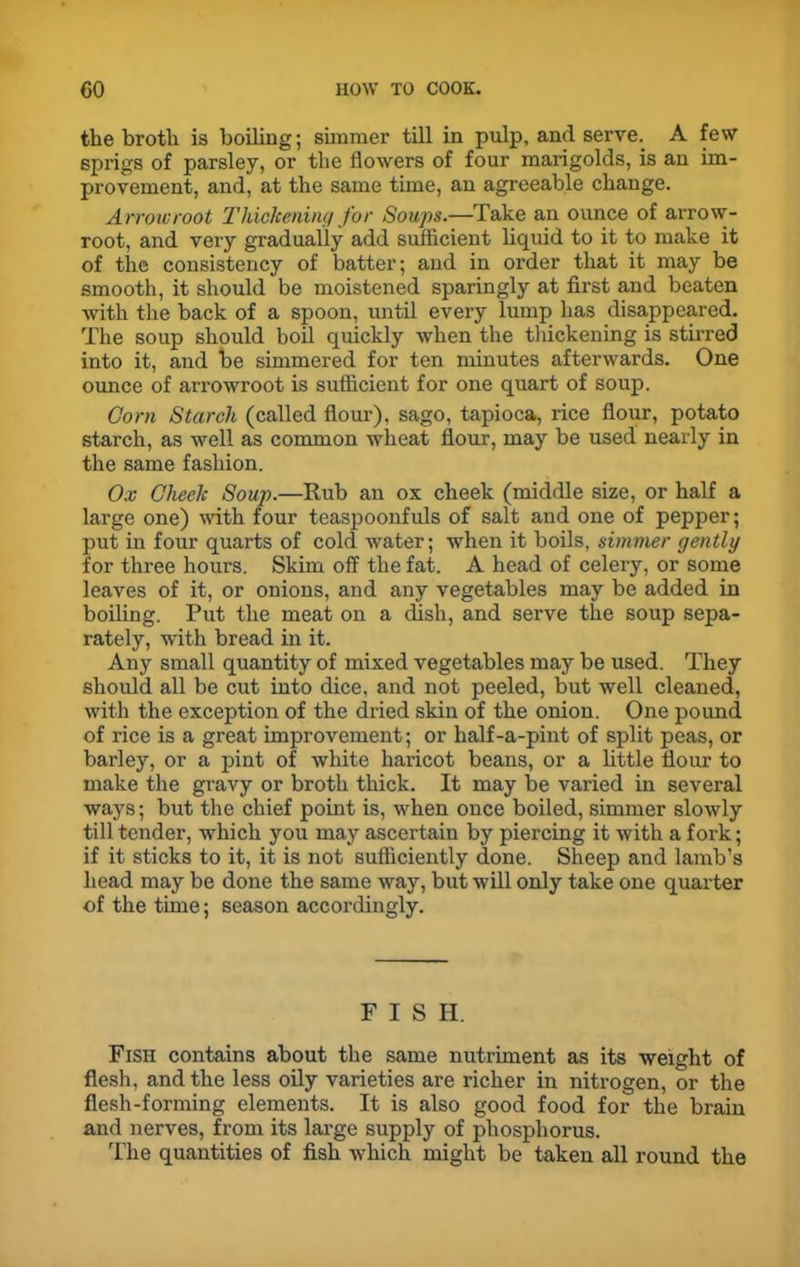 the broth is boiling; simmer till in pulp, and serve.. A few sprigs of parsley, or the flowers of four marigolds, is an im- provement, and, at the same time, an agreeable change. Arrowroot Thickening for Soups.—Take an ounce of arrow- root, and very gradually add sufficient liquid to it to make it of the consistency of batter; and in order that it may be smooth, it should be moistened sparingly at first and beaten with the back of a spoon, until every lump has disappeared. The soup should boil quickly when the thickening is stirred into it, and be simmered for ten minutes afterwards. One ounce of arrowroot is sufficient for one quart of soup. Corn Starch (called flour), sago, tapioca, rice flour, potato starch, as well as common wheat flour, may be used nearly in the same fashion. Ox Cheek Soup.—Rub an ox cheek (middle size, or half a large one) with four teaspoonfuls of salt and one of pepper; put in four quarts of cold water; when it boils, simmer gently for three hours. Skim off the fat. A head of celery, or some leaves of it, or onions, and any vegetables may be added in boiling. Put the meat on a dish, and serve the soup sepa- rately, with bread in it. Any small quantity of mixed vegetables may be used. They should all be cut into dice, and not peeled, but well cleaned, with the exception of the dried skin of the onion. One pound of rice is a great improvement; or half-a-pint of split peas, or barley, or a pint of white haricot beans, or a little flour to make the gravy or broth thick. It may be varied in several ways; but the chief point is, when once boiled, simmer slowly till tender, which you may ascertain by piercing it with a fork; if it sticks to it, it is not sufficiently done. Sheep and lamb’s head may be done the same way, but will only take one quarter of the time; season accordingly. FISH. Fish contains about the same nutriment as its weight of flesh, and the less oily varieties are richer in nitrogen, or the flesh-forming elements. It is also good food for the brain and nerves, from its large supply of phosphorus. The quantities of fish which might be taken all round the