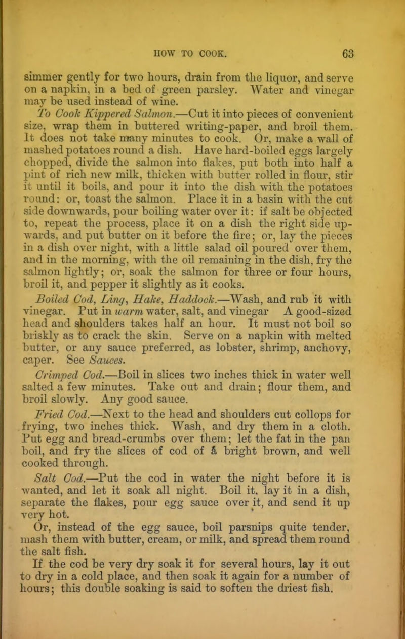 simmer gently for two hours, drain from the liquor, and serve on a napkin, in a bed of green parsley. Water and vinegar may be used instead of wine. To Cook Kippered Salmon.—Cut it into pieces of convenient size, wrap them in buttered writing-paper, and broil them. It does not take many minutes to cook. Or, make a wall of mashed potatoes round a dish. Have hard-boiled eggs largely chopped, divide the salmon into flakes, put both into half a pint of rich new milk, thicken with butter rolled in flour, stir it until it boils, and pour it into the dish with the potatoes round: or, toast the salmon. Place it in a basin with the cut side downwards, pour boiling water over it: if salt be objected to, repeat the process, place it on a dish the right side up- wards, and put butter on it before the fire; or, lay the pieces in a dish over night, with a little salad oil poured over them, and in the morning, with the oil remaining in the dish, fry the salmon lightly; or, soak the salmon for three or four hours, broil it, and pepper it slightly as it cooks. Boiled Cod, Ling, Hake, Haddock.—Wash, and rub it with vinegar. Put in warm water, salt, and vinegar A good-sized head and shoulders takes half an hour. It must not boil so briskly as to crack the skin. Serve on a napkin with melted butter, or any sauce preferred, as lobster, shrimp, anchovy, caper. See Sauces. Crimped Cod.—Boil in slices two inches thick in water well salted a few minutes. Take out and drain; flour them, and broil slowly. Any good sauce. Fried Cod.—Next to the head and shoulders cut collops for frying, two inches thick. Wash, and dry them in a cloth. Put egg and bread-crumbs over them; let the fat in the pan boil, and fry the slices of cod of 5, bright brown, and well cooked through. Salt Cod.—Put the cod in water the night before it is wanted, and let it soak all night. Boil it, lay it in a dish, separate the flakes, pour egg sauce over it, and send it up very hot. Or, instead of the egg sauce, boil parsnips quite tender, mash them with butter, cream, or milk, and spread them round the salt fish. If the cod be very dry soak it for several hours, lay it out to dry in a cold place, and then soak it again for a number of hours; this double soaking is said to soften the driest fish.