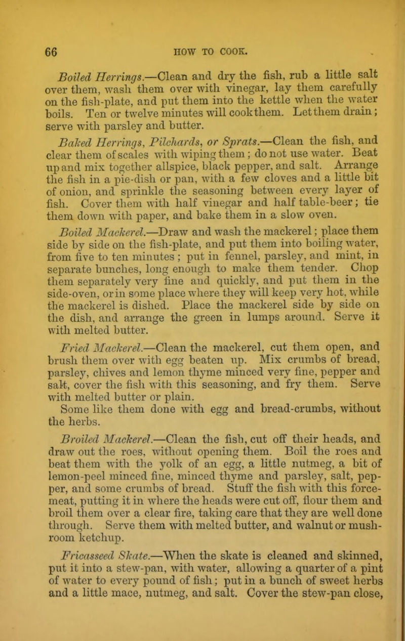 Boiled Herrings.—Clean and dry the fish, rub a little salt over them, wash them over with vinegar, lay them carefully on the fish-plate, and put them into the kettle when the water boils. Ten or twelve minutes will cooktliem. Let them drain; serve with parsley and butter. Baked Herrings, Pilchards, or Sprats.—Clean the fish, and clear them of scales with wiping them; do not use water. Beat up and mix together allspice, black pepper, and salt. Arrange the fish in a pie-disli or pan, with a few cloves and a little bit of onion, and sprinkle the seasoning between every layer of fish. Cover them with half vinegar and half table-beer; tie them down with paper, and bake them in a slow oven. Boiled Mackerel.—Draw and wash the mackerel; place them side by side on the fish-plate, and put them into boiling water, from five to ten minutes ; put in fennel, parsley, and mint, in separate bunches, long enough to make them tender. Chop them separately very fine and quickly, and put them in the side-oven, or in some place where they will keep very hot, while the mackerel is dished. Place the mackerel side by side on the dish, and arrange the green in lumps around. Serve it with melted butter. Fried Mackerel.—Clean the mackerel, cut them open, and brush them over with egg beaten up. Mix crumbs of bread, parsley, chives and lemon thyme minced very fine, pepper and salt, cover the fish with this seasoning, and fry them. Serve with melted butter or plain. Some like them done with egg and bread-crumbs, without the herbs. Broiled Mackerel.—Clean the fish, cut off their heads, and draw out the roes, without opening them. Boil the roes and beat them with the yolk of an egg, a little nutmeg, a bit of lemon-peel minced fine, minced thyme and parsley, salt, pep- per, and some crumbs of bread. Stuff the fish with this force- meat, putting it in where the heads were cut off, flour them and broil them over a clear fire, taking care that they are well done through. Serve them with melted butter, and walnut or mush- room ketchup. Fricasseed Skate.—When the skate is cleaned and skinned, put it into a stew-pan, with water, allowing a quarter of a pint of water to every pound of fish; put in a bunch of sweet herbs and a little mace, nutmeg, and salt. Cover the stew-pan close,