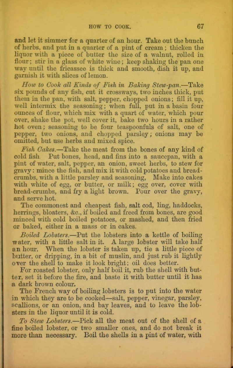 and let it simmer for a quarter of an hour. Take out the bunch of herbs, and put in a quarter of a pint of cream ; thicken the liquor with a piece of butter the size of a walnut, rolled in flour; stir in a glass of white wine; keep shaking the pan one way until the fricassee is thick and smooth, dish it up, and garnish it with slices of lemon. How to Cook all Kinds of Fish in Baking Stew-pan.—Take six pounds of any fish, cut it crossways, two inches thick, put them in the pan, with salt, pepper, chopped onions; fill it up, well intermix the seasoning; when full, put in a basin four ounces of flour, which mix with a quart of water, which pour over, shake the pot, well cover it, bake two hours in a rather hot oven; seasoning to be four teaspoonfuls of salt, one of pepper, two onions, and chopped parsley; onions may be omitted, but use herbs and mixed spice. Fish Cakes.—Take the meat from the bones of any kind of cold fish Put bones, head, and fins into a saucepan, with a pint of water, salt, pepper, an onion, sweet herbs, to stew for gravy: mince the fish, and mix it with cold potatoes and bread- crumbs, with a little parsley and seasoning, Make into cakes with white of egg, or butter, or milk; egg over, cover with bread-crumbs, and fry a light brown. Pour over the gravy, and serve hot. The commonest and cheapest fish, salt cod, ling, haddocks, herrings, bloaters, &c., if boiled and freed from bones, are good minced with cold boiled potatoes, or mashed, and then fried or baked, either in a mass or in cakes. Boiled Lobsters.—Put the lobsters into a kettle of boiling w ater, with a little salt in it. A large lobster will take half an hour. When the lobster is taken up, tie a little piece of butter, or dripping, in a bit of muslin, and just rub it lightly over the shell to make it look bright; oil does better. For roasted lobster, only half boil it, rub the shell with but- ter, set it before the fire, and baste it with butter until it has a dark brown colour. The French way of boiling lobsters is to put into the water in which they are to be cooked—salt, pepper, vinegar, parsley, scallions, or an onion, and bay leaves, and to leave the lob- sters in the liquor until it is cold. To Stew Lobsters.—Pick all the meat out of the shell of a fine boiled lobster, or two smaller ones, and do not break it more than necessary. Boil the shells in a pint of water, with