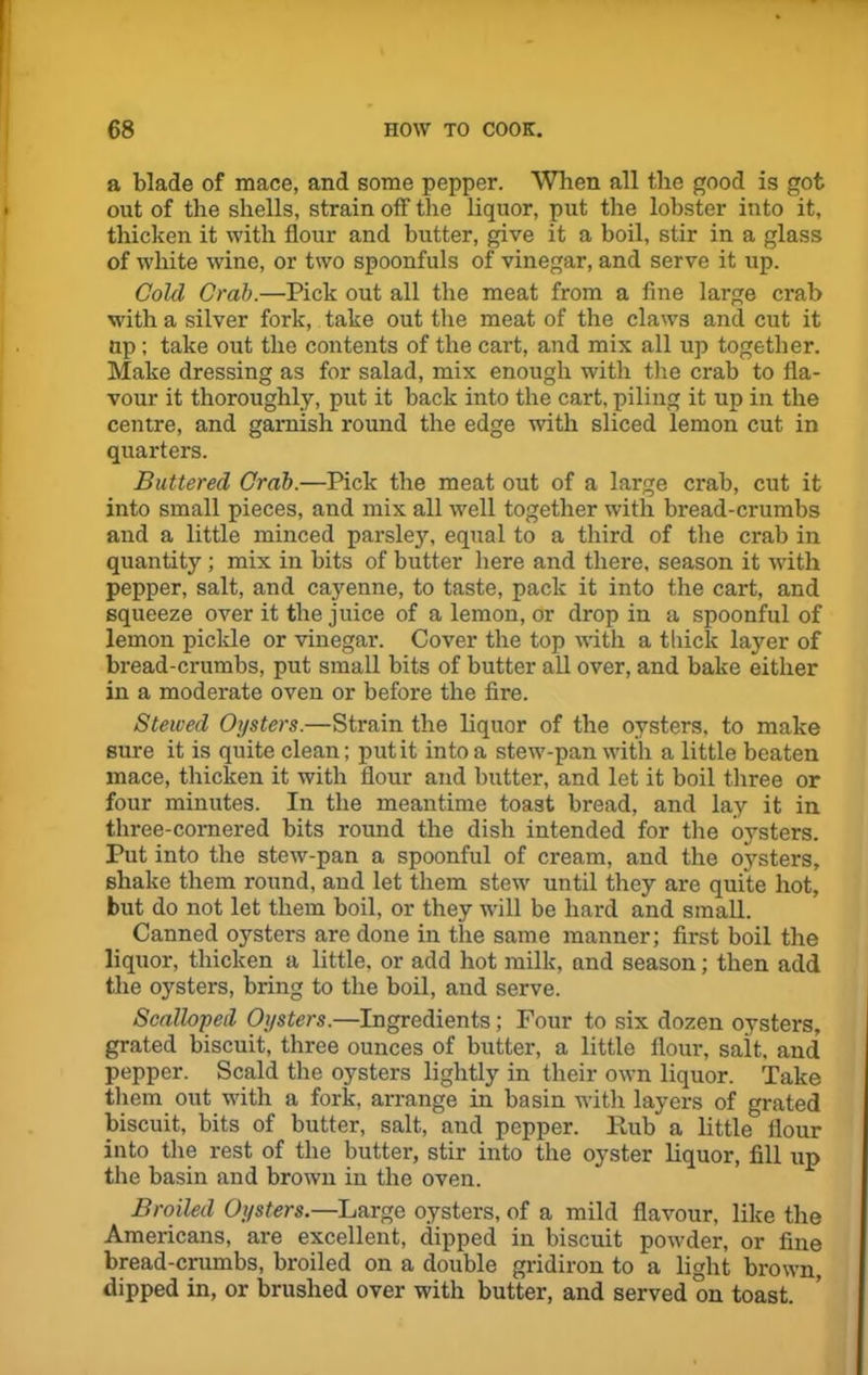 a blade of mace, and some pepper. When all the good is got out of the shells, strain off the liquor, put the lobster into it, thicken it with flour and butter, give it a boil, stir in a glass of white wine, or two spoonfuls of vinegar, and serve it up. Cold Crab.—Pick out all the meat from a fine large crab with a silver fork, take out the meat of the claws and cut it up; take out the contents of the cart, and mix all up together. Make dressing as for salad, mix enough with the crab to fla- vour it thoroughly, put it back into the cart, piling it up in the centre, and garnish round the edge with sliced lemon cut in quarters. Buttered Crab.—Pick the meat out of a large crab, cut it into small pieces, and mix all well together with bread-crumbs and a little minced parsley, equal to a third of the crab in quantity ; mix in bits of butter here and there, season it with pepper, salt, and cayenne, to taste, pack it into the cart, and squeeze over it the juice of a lemon, or drop in a spoonful of lemon pickle or vinegar. Cover the top with a thick layer of bread-crumbs, put small bits of butter all over, and bake either in a moderate oven or before the fire. Stewed Oysters.—Strain the liquor of the oysters, to make sure it is quite clean; put it into a stew-pan with a little beaten mace, thicken it with flour and butter, and let it boil three or four minutes. In the meantime toast bread, and lay it in three-cornered bits round the dish intended for the oysters. Put into the stew-pan a spoonful of cream, and the oysters, shake them round, and let them stew until they are quite hot, but do not let them boil, or they will be hard and small. Canned oysters are done in the same manner; first boil the liquor, thicken a little, or add hot milk, and season; then add the oysters, bring to the boil, and serve. Scalloped Oysters.—Ingredients; Four to six dozen oysters, grated biscuit, three ounces of butter, a little flour, salt, and pepper. Scald the oysters lightly in their own liquor. Take them out with a fork, arrange in basin with layers of grated biscuit, bits of butter, salt, and pepper. Hub a little flour into the rest of the butter, stir into the oyster liquor, fill up the basin and brown in the oven. Broiled Oysters.—Large oysters, of a mild flavour, like the Americans, are excellent, dipped in biscuit powder, or fine bread-crumbs, broiled on a double gridiron to a light brown, dipped in, or brushed over with butter, and served on toast.