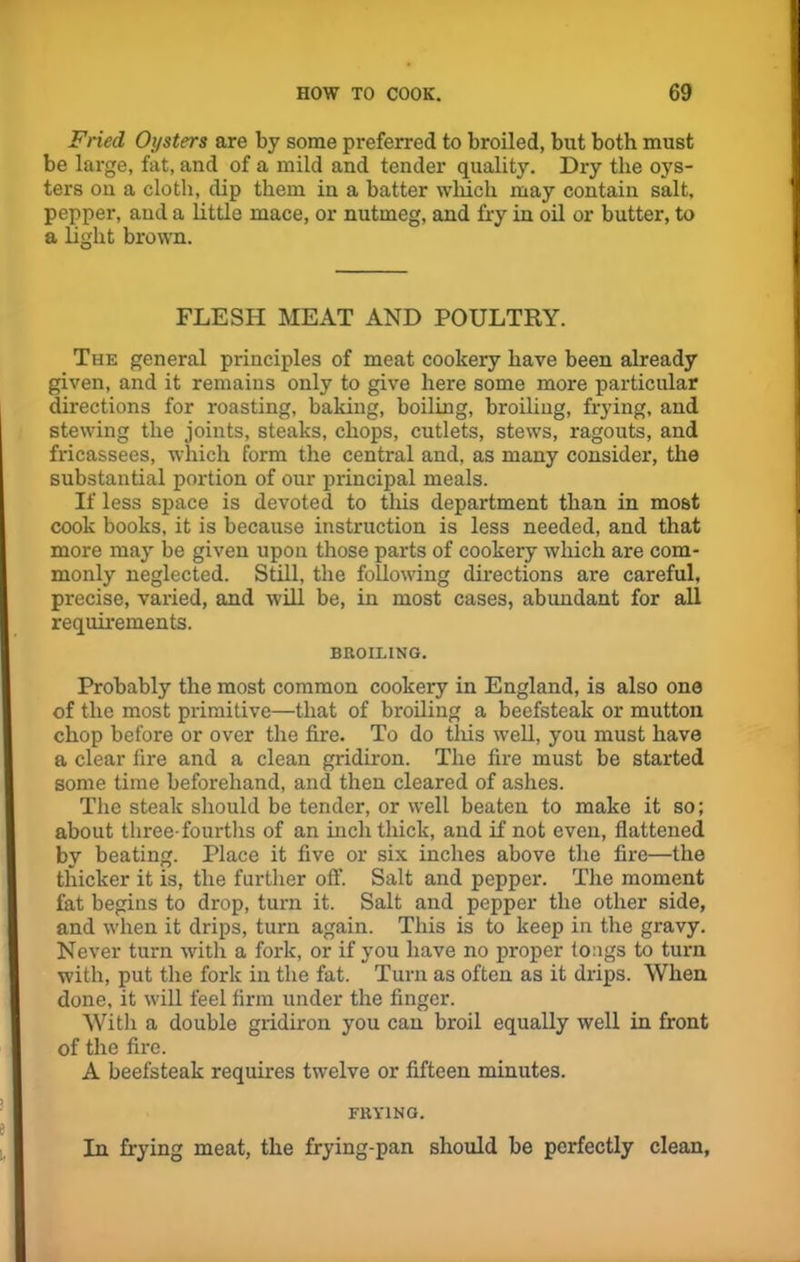 Fried Oysters are by some preferred to broiled, but both must be large, fat, and of a mild and tender quality. Dry the oys- ters on a cloth, dip them in a batter which may contain salt, pepper, and a little mace, or nutmeg, and fry in oil or butter, to a light brown. FLESH MEAT AND POULTRY. The general principles of meat cookery have been already given, and it remains only to give here some more particular directions for roasting, baking, boiling, broiling, frying, and stewing the joints, steaks, chops, cutlets, stews, ragouts, and fricassees, which form the central and, as many consider, the substantial portion of our principal meals. If less space is devoted to tills department than in most cook books, it is because instruction is less needed, and that more may be given upon those parts of cookery which are com- monly neglected. Still, the following directions are careful, precise, varied, and will be, in most cases, abundant for all requirements. BROILING. Probably the most common cookery in England, is also one of the most primitive—that of broiling a beefsteak or mutton chop before or over the fire. To do tills well, you must have a clear fire and a clean gridiron. The fire must be started some time beforehand, and then cleared of ashes. The steak should be tender, or well beaten to make it so; about three-fourths of an inch thick, and if not even, flattened by beating. Place it five or six inches above the fire—the thicker it is, the further off. Salt and pepper. The moment fat begins to drop, turn it. Salt and pepper the other side, and when it drips, turn again. This is to keep in the gravy. Never turn with a fork, or if you have no proper tongs to turn with, put the fork in the fat. Turn as often as it drips. When done, it will feel firm under the finger. With a double gridiron you can broil equally well in front of the fire. A beefsteak requires twelve or fifteen minutes. FRYING. In frying meat, the frying-pan should be perfectly clean,