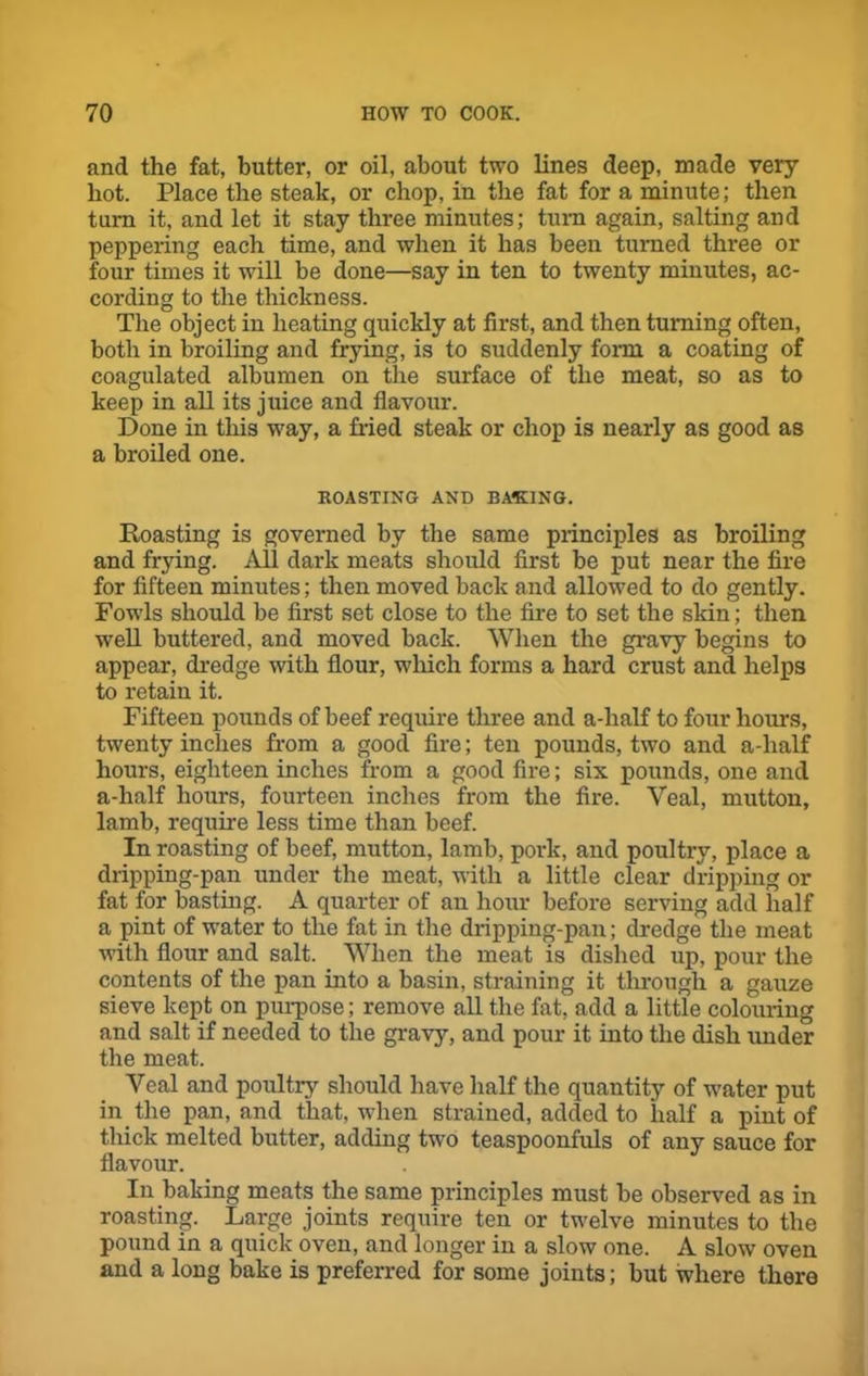 and the fat, butter, or oil, about two lines deep, made very- hot. Place the steak, or chop, in the fat for a minute; then turn it, and let it stay three minutes; turn again, salting and peppering each time, and when it has been turned three or four times it will be done—say in ten to twenty minutes, ac- cording to the thickness. The object in heating quickly at first, and then turning often, both in broiling and frying, is to suddenly form a coating of coagulated albumen on the surface of the meat, so as to keep in all its juice and flavour. Done in this way, a Med steak or chop is nearly as good as a broiled one. ROASTING AND BASING. Roasting is governed by the same principles as broiling and frying. All dark meats should first be put near the fire for fifteen minutes; then moved back and allowed to do gently. Fowls should be first set close to the fire to set the skin; then well buttered, and moved back. When the gravy begins to appear, dredge with flour, which forms a hard crust and helps to retain it. Fifteen pounds of beef require three and a-lialf to four hours, twenty inches from a good fire; ten pounds, two and a-half hours, eighteen inches from a good fire; six pounds, one and a-half hours, fourteen inches from the fire. Veal, mutton, lamb, require less time than beef. In roasting of beef, mutton, lamb, pork, and poultry, place a dripping-pan under the meat, with a little clear dripping or fat for basting. A quarter of an hour before serving add half a pint of water to the fat in the dripping-pan; dredge the meat with flour and salt. When the meat is dished up, pour the contents of the pan into a basin, straining it through a gauze sieve kept on purpose; remove all the fat, add a little colouring and salt if needed to the gravy, and pour it into the dish under the meat. Yeal and poultry should have half the quantity of water put in the pan, and that, when strained, added to half a pint of thick melted butter, adding two teaspoonfuls of any sauce for flavour. In baking meats the same principles must be observed as in roasting. Large joints require ten or twelve minutes to the pound in a quick oven, and longer in a slow one. A slow oven and a long bake is preferred for some joints; but where there