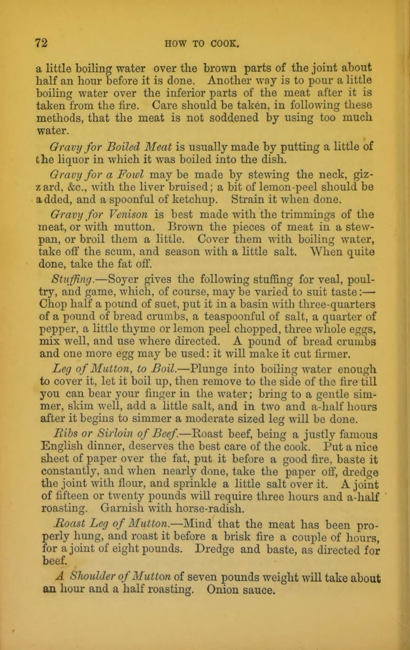 a little boiling water over the brown parts of the joint about half an hour before it is done. Another way is to pour a little boiliug water over the inferior parts of the meat after it is taken from the tire. Care should be taken, in following these methods, that the meat is not soddened by using too much water. Gravy for Boiled Meat is usually made by putting a little of t he liquor in which it was boiled into the dish. Gravy for a Fowl maybe made by stewing the neck, giz- z ard, &c., with the liver bruised; a bit of lemon-peel should be added, and a spoonful of ketchup. Strain it when done. Gravy for Venison is best made with the trimmings of the meat, or with mutton. Brown the pieces of meat in a stew- pan, or broil them a little. Cover them with boiling water, take off the scum, and season with a little salt. When quite done, take the fat off. Stuffing.—Soyer gives the following stuffing for veal, poul- try, and game, which, of course, may be varied to suit taste:— Chop half a pound of suet, put it in a basin with three-quarters of a pound of bread crumbs, a teaspoonful of salt, a quarter of pepper, a little thyme or lemon peel chopped, three whole eggs, mix well, and use where directed. A pound of bread crumbs and one more egg may be used: it will make it cut firmer. Leg of Mutton, to Boil.—Plunge into boiling water enough to cover it, let it boil up, then remove to the side of the fire till you can bear your finger in the water; bring to a gentle sim- mer, skim well, add a little salt, and in two and a-half hours after it begins to simmer a moderate sized leg will be done. Bibs or Sirloin of Beef.—Boast beef, being a justly famous English dinner, deserves the best care of the cook. Put a nice sheet of paper over the fat, put it before a good fire, baste it constantly, and when nearly done, take the paper off, dredge the joint with flour, and sprinkle a little salt over it. A joint of fifteen or twenty pounds will require three hours and a-half roasting. Garnish with horse-radish. Roast Leg of Mutton.—Mind that the meat has been pro- perly hung, and roast it before a brisk fire a couple of hours, for a joint of eight pounds. Dredge and baste, as directed for beef. A Shoulder of Mutton of seven pounds weight will take about an hour and a half roasting. Onion sauce.