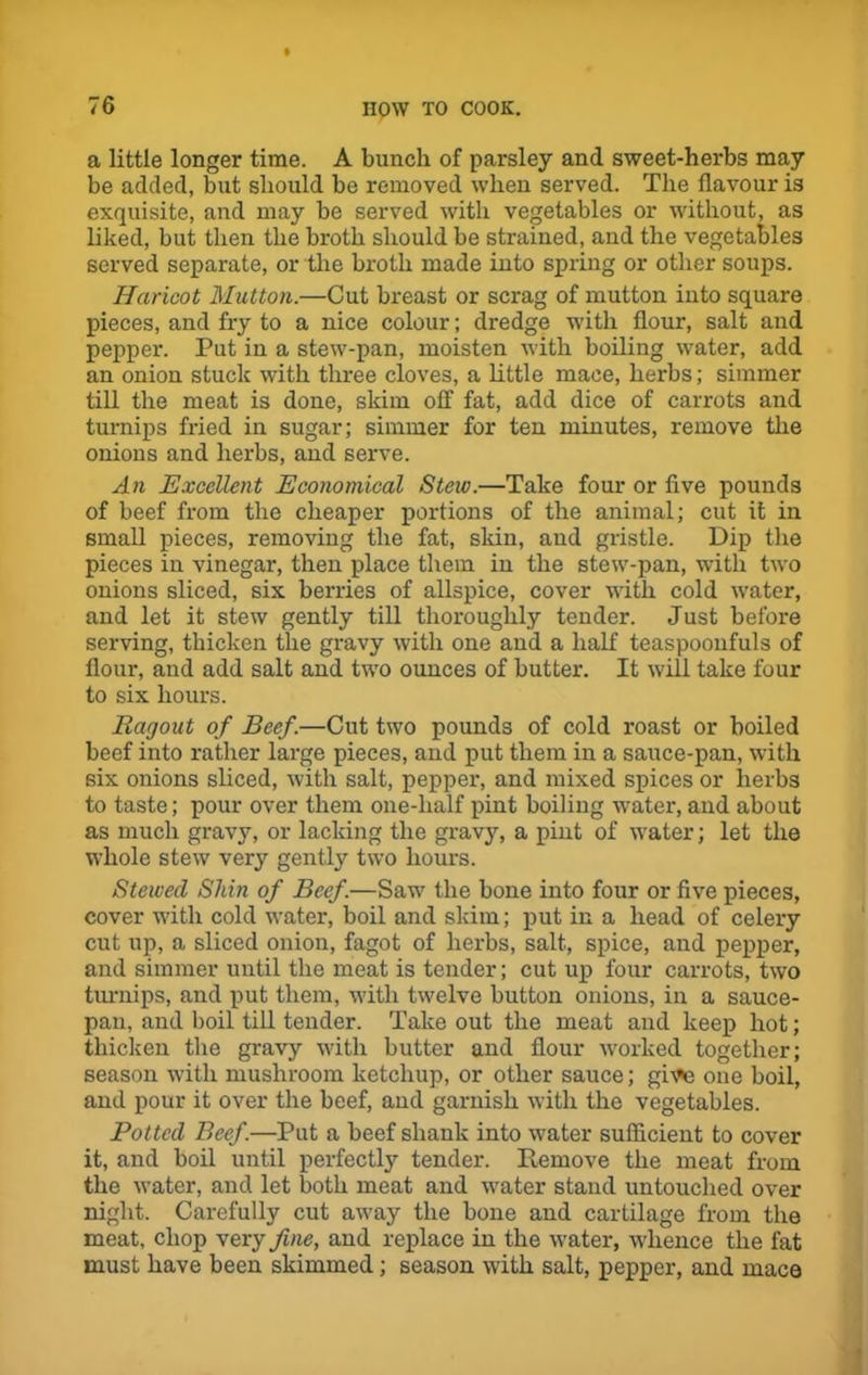 a little longer time. A bunch of parsley and sweet-herbs may be added, but should be removed when served. The flavour is exquisite, and may be served with vegetables or without, as liked, but then the broth should be strained, and the vegetables served separate, or the broth made into spring or other soups. Haricot Mutton.—Cut breast or scrag of mutton into square pieces, and fry to a nice colour; dredge with flour, salt and pepper. Put in a stew-pan, moisten with boiling water, add an onion stuck with three cloves, a little mace, herbs; simmer till the meat is done, skim off fat, add dice of carrots and turnips fried in sugar; simmer for ten minutes, remove the onions and herbs, and serve. An Excellent Economical Stew.—Take four or five pounds of beef from the cheaper portions of the animal; cut it in small pieces, removing the fat, skin, and gristle. Dip the pieces in vinegar, then place them in the stew-pan, with two onions sliced, six berries of allspice, cover with cold water, and let it stew gently till thoroughly tender. Just before serving, thicken the gravy with one and a half teaspooufuls of flour, and add salt and two ounces of butter. It will take four to six hours. Ragout of Beef.—Cut two pounds of cold roast or boiled beef into rather large pieces, and put them in a sauce-pan, with six onions sliced, with salt, pepper, and mixed spices or herbs to taste; pour over them one-lialf pint boiling -water, and about as much gravy, or lacking the gravy, a pint of water; let the whole stew very gently two hours. Stewecl Shin of Beef.—Saw the bone into four or five pieces, cover with cold water, boil and skim; put in a head of celery cut up, a sliced onion, fagot of herbs, salt, spice, and pepper, and simmer until the meat is tender; cut up four carrots, two turnips, and put them, with twelve button onions, in a sauce- pan, and boil till tender. Take out the meat and keep hot; thicken the gravy with butter and flour worked together; season with mushroom ketchup, or other sauce; give one boil, and pour it over the beef, and garnish with the vegetables. Potted Beef.—Put a beef shank into water sufficient to cover it, and boil until perfectly tender. Remove the meat from the water, and let both meat and water stand untouched over night. Carefully cut away the bone and cartilage from the meat, chop very fine, and replace in the water, whence the fat must have been skimmed; season with salt, pepper, and mace