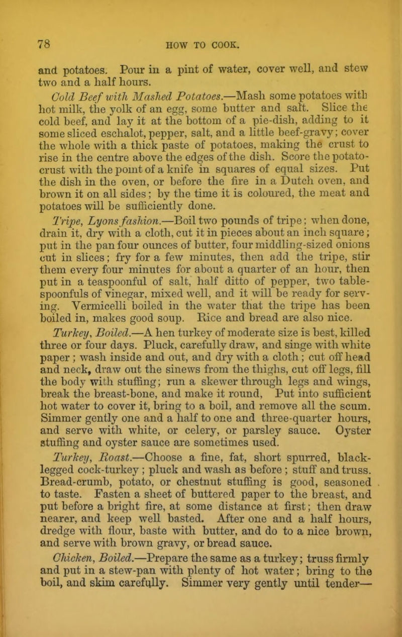 and potatoes. Pour in a pint of water, cover well, and stew two and a half hours. Cold Beef with Mashed Potatoes.—Mash some potatoes with hot milk, tiie yolk of an egg, some butter and salt. Slice the cold beef, and“ lay it at the bottom of a pie-dish, adding to it some sliced eschalot, pepper, salt, and a little beef-gravy; cover the whole with a thick paste of potatoes, making the crust to rise in the centre above the edges of the dish. Score the potato- crust with the point of a knife in squares of equal sizes. Put the dish in the oven, or before the fire in a Dutch oven, and brown it on all sides; by the time it is coloured, the meat and potatoes will be sufficiently done. Tripe, Lyons fashion.—Boil two pounds of tripe; when done, drain it, dry with a cloth, cut it in pieces about an inch square; put in the pan four ounces of butter, four middling-sized onions cut in slices; fry for a few minutes, then add the tripe, stir them every four minutes for about a quarter of an hour, then put in a teaspoonful of salt, half ditto of pepper, two table- spoonfuls of vinegar, mixed well, and it will be ready for serv- ing. Vermicelli boiled in the water that the tripe has been boiled in, makes good soup. Rice and bread are also nice. Turkey, Boiled.—A hen turkey of moderate size is best, killed three or four days. Pluck, carefully draw, and singe with white paper ; wash inside and out, and dry with a cloth; cut off head and neck, draw out the sinews from the thighs, cut off legs, fill the body with stuffing; run a skewer through legs and wings, break the breast-bone, and make it round, Put into sufficient hot water to cover it, bring to a boil, and remove all the scum. Simmer gently one and a half to one and three-quarter hours, and serve with white, or celery, or parsley sauce. Oyster stuffing and oyster sauce are sometimes used. Turkey, Roast.—Choose a fine, fat, short spurred, black- legged cock-turkey ; pluck and wash as before ; stuff and truss. Bread-crumb, potato, or chestnut stuffing is good, seasoned to taste. Fasten a sheet of buttered paper to the breast, and put before a bright fire, at some distance at first; then draw nearer, and keep well basted. After one and a half hours, dredge with flour, baste with butter, and do to a nice brown, and serve with brown gravy, or bread sauce. Chicken, Boiled.—Prepare the same as a turkey; truss firmly and put in a stew-pan with plenty of hot water; bring to the boil, and skim carefully. Simmer very gently until tender—-