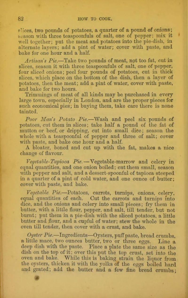 slices, two pounds of potatoes, a quarter of a pound of onions; season with three tcaspoonfuls of salt, one of pepper; mix it * well together; put the meat and potatoes into the pie-dish, in alternate layers; add a pint of water; cover with paste, and hake for one hour and a half. Artisans Pie.—Take two pounds of meat, not too fat, cut in slices, season it with three teaspoonfuls of salt, one of pepper, four sliced onions; peel four pounds of potatoes, cut in thick slices, which place on the bottom of the dish, then a layer of potatoes, then the meat; add a pint of water, cover with paste, and bake for two hours. Trimmings of meat of all kinds may he purchased in every large town, especially in London, and are the proper pieces for such economical pies; in buying them, take care there is none tainted. Poor Mans Potato Pie.—Wash and peel six pounds of potatoes, cut them in slices; take half a pound of the fat of mutton or beef, or dripping, cut into small dice; season the whole with a teaspoonful of pepper and three of salt; cover with paste, and bake one hour and a half. A bloater, boned and cut up with the fat, makes a nice change of flavour. Vegetable-Tapioca Pie.—Vegetable -marrow and celery in equal quantities, and one onion boiled; cut them small, season with pepper and salt, and a dessert-spoonful of tapioca steeped in a quarter of a pint of cold water, and one ounce of butter; cover with paste, and bake. Vegetable Pie.—Potatoes, carrots, turnips, onions, celery, equal quantities of each. Cut the carrots and turnips into dice, and the onions and celery into small pieces; fry them in butter, with a little flour, pepper, and salt, till tender, but not burnt; put them in a pie-disli with the sliced potatoes, a little butter and flour, and a cupful of water; stew the whole in the oven till tender, then cover with a crust, and bake. Oyster Pie.—Ingredients—Oysters, puff paste, bread crumbs, a little mace, two ounces butter, two or three eggs. Line a deep dish with the paste. Place a plate the same size as the dish on the top of it: over this put the top crust, set into the oven and bake. While this is baking strain the liquor from the oysters, thicken it with the yolks of the eggs boiled hard and grated; add the butter and a few fine bread crumbs;