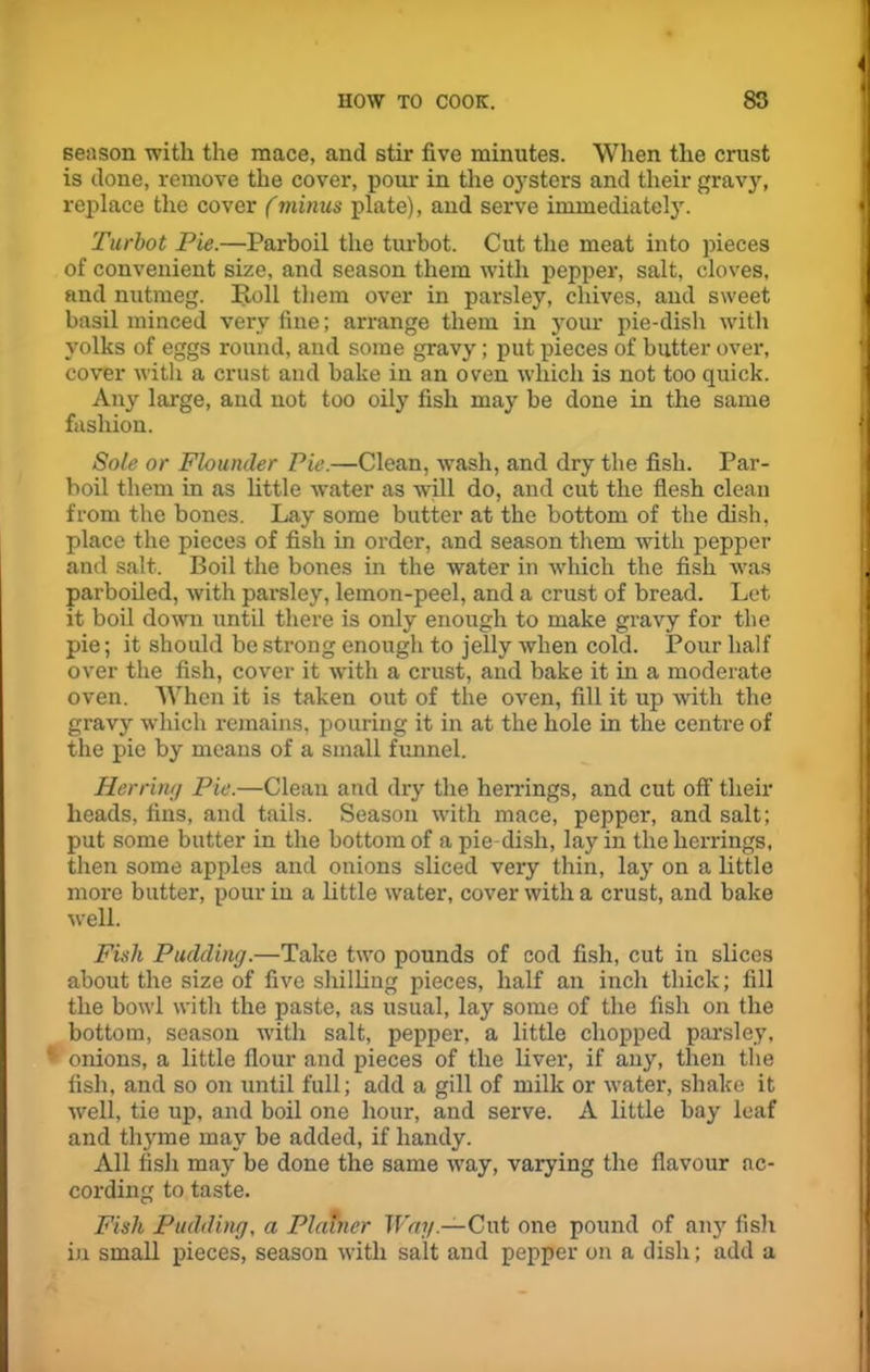 season with the mace, and stir five minutes. When the crust is done, remove the cover, pour in the oysters and their gravy, replace the cover (minus plate), and serve immediately. Turbot Pie.—Parboil the turbot. Cut the meat into pieces of convenient size, and season them with pepper, salt, cloves, and nutmeg. Roll them over in parsley, chives, and sweet basil minced very fine; arrange them in your pie-dish with yolks of eggs round, and some gravy; put pieces of butter over, cover with a crust and bake in an oven which is not too quick. Any large, and not too oily fish may be done in the same fashion. Sole or Flounder Pie.—Clean, wash, and dry the fish. Par- boil them in as little water as will do, and cut the flesh clean from the bones. Lay some butter at the bottom of the dish, place the pieces of fish in order, and season them with pepper and salt. Boil the bones in the water in which the fish was parboiled, with parsley, lemon-peel, and a crust of bread. Let it boil down until there is only enough to make gravy for the pie; it should be strong enough to jelly when cold. Pour half over the fish, cover it with a crust, and bake it in a moderate oven. When it is taken out of the oven, fill it up with the gravy which remains, pouring it in at the hole in the centre of the pie by means of a small funnel. Herring Pie.—Clean and dry the herrings, and cut off their heads, fins, and tails. Season with mace, pepper, and salt; put some butter in the bottom of a pie dish, lay in the herrings, then some apples and onions sliced very thin, lay on a little more butter, pour in a little water, cover with a crust, and bake well. Fish Pudding.—Take two pounds of cod fish, cut in slices about the size of five shilling pieces, half an inch thick; fill the bowl with the paste, as usual, lay some of the fish on the bottom, season with salt, pepper, a little chopped parsley, onions, a little flour and pieces of the liver, if any, then the fish, and so on until full; add a gill of milk or water, shake it well, tie up, and boil one hour, and serve. A little bay leaf and thyme may be added, if handy. All fish may be done the same way, varying the flavour ac- cording to taste. Fish Pudding, a Plainer Way.—Cut one pound of any fish in small pieces, season with salt and pepper on a dish; add a