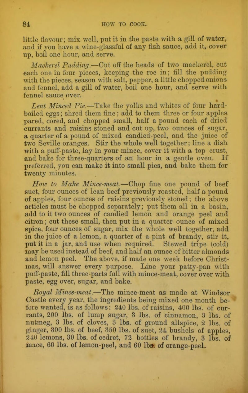 little flavour; mix well, put it in the paste with a gill of water, and if you have a wine-glassful of any fish sauce, add it, cover up, boil one hour, and serve. Mackerel Padding.—Cut off the heads of two mackerel, cut each one in four pieces, keeping the roe in; fill the pudding with the pieces, season with salt, pepper, a little chopped onions and fennel, add a gill of water, boil one hour, and serve with fennel sauce over. • Lent Minced Pie.—Take the yolks and whites of four hard- boiled eggs; shred them fine; add to them three or four apples pared, cored, and chopped small, half a pound each of dried currants and raisins stoned and cut up, two ounces of sugar, a quarter of a pound of mixed candied-peel, and the juice of two Seville oranges. Stir the whole well together; line a dish with a puff-paste, lay in your mince, cover it with a top crust, and bake for three-quarters of an hour in a gentle oven. If preferred, you can make it into small pies, and bake them for twenty minutes. How to Make Mince-meat.—Chop fine one pound of beef suet, four ounces of lean beef previously roasted, half a pound of apples, four ounces of raisins previously stoned; the above articles must be chopped separately; put them all in a basin, add to it two ounces of candied lemon and orange peel and citron; cut these small, then put in a quarter ounce of mixed spice, four ounces of sugar, mix the whole well together, add in the juice of a lemon, a quarter of a pint of brandy, stir it, put it in a jar, and use when required. Stewed tripe (cold) may be used instead of beef, and half an ounce of bitter almonds and lemon peel. The above, if made one week before Christ- mas, will answer every purpose. Line your patty-pan with puff-paste, fill three-parts full with mince-meat, cover over with paste, egg over, sugar, and bake. Royal Mince-meat.—The mince-meat as made at Windsor Castle every year, the ingredients being mixed one month be- fore wanted, is as follows: 240 lbs. of raisins, 400 lbs. of cur- rants, 200 lbs. of lump sugar, 3 lbs. of cinnamon, 3 lbs. of nutmeg, 3 lbs. of cloves, 3 lbs. of ground allspice, 2 lbs. of ginger, 300 lbs. of beef, 350 lbs. of suet, 24 bushels of apples, 240 lemons, 30 lbs. of cedret, 72 bottles of brandy, 3 lbs. of mace, 60 lbs. of lemon-peel, and GO lb». of orange-peel.
