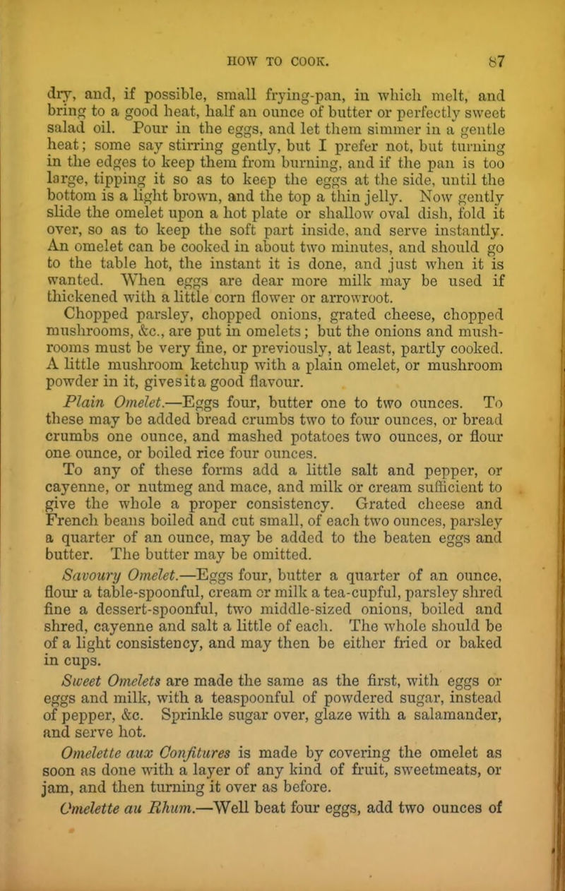 dry, and, if possible, small frying-pan, in which melt, and bring to a good heat, half an ounce of butter or perfectly sweet salad oil. Pour in the eggs, and let them simmer in a gentle heat; some say stirring gently, but I prefer not, but turning in the edges to keep them from burning, and if the pan is too large, tipping it so as to keep the eggs at the side, until the bottom is a light brown, and the top a thin jelly. Now gently slide the omelet upon a hot plate or shallow oval dish, fold it over, so as to keep the soft part inside, and serve instantly. An omelet can be cooked in about two minutes, and should go to the table hot, the instant it is done, and just when it is wanted. When eggs are dear more milk may be used if thickened with a little corn flower or arrowroot. Chopped parsley, chopped onions, grated cheese, chopped mushrooms, &c., are put in omelets; but the onions and mush- rooms must be very fine, or previously, at least, partly cooked. A little mushroom ketchup with a plain omelet, or mushroom powder in it, gives it a good flavour. Plain Omelet.—Eggs four, butter one to two ounces. To these may be added bread crumbs two to four ounces, or bread crumbs one ounce, and mashed potatoes two ounces, or flour one ounce, or boiled rice four ounces. To any of these forms add a little salt and pepper, or cayenne, or nutmeg and mace, and milk or cream sufficient to give the whole a proper consistency. Grated cheese and French beans boiled and cut small, of each two ounces, parsley a quarter of an ounce, may be added to the beaten eggs and butter. The butter may be omitted. Savoury Omelet.—Eggs four, butter a quarter of an ounce, flour a table-spoonful, cream or milk a tea-cupful, parsley shred fine a dessert-spoonful, two middle-sized onions, boiled and shred, cayenne and salt a little of each. The -whole should be of a light consistency, and may then be either fried or baked in cups. Sweet Omelets are made the same as the first, with eggs or eggs and milk, with a teaspoonful of powdered sugar, instead of pepper, &c. Sprinkle sugar over, glaze with a salamander, and serve hot. Omelette aux Confitures is made by covering the omelet as soon as done with a layer of any kind of fruit, sweetmeats, or jam, and then turning it over as before. Omelette au Rhum.—Well beat four eggs, add two ounces of
