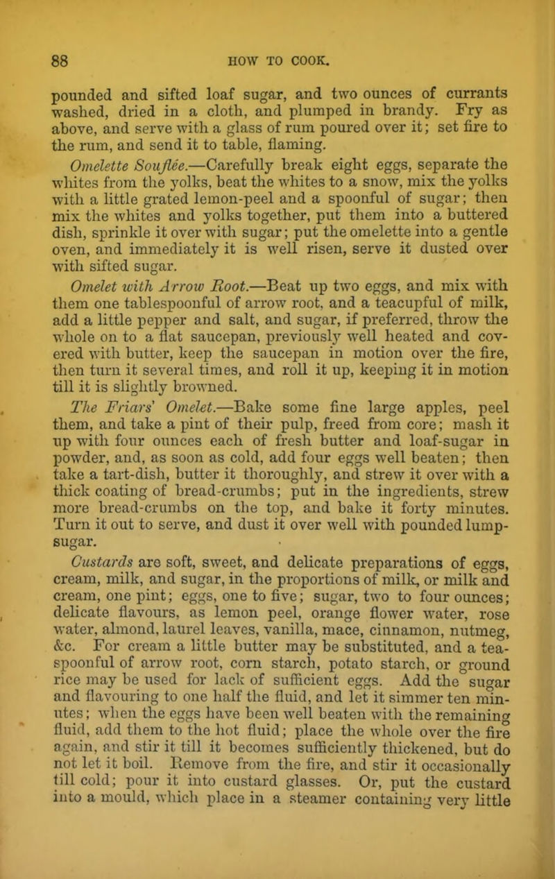 pounded and sifted loaf sugar, and two ounces of currants washed, dried in a cloth, and plumped in brandy. Fry as above, and serve with a glass of rum poured over it; set fire to the rum, and send it to table, flaming. Omelette Soujlee.—Carefully break eight eggs, separate the whites from the yolks, beat the whites to a snow, mix the yolks with a little grated lemon-peel and a spoonful of sugar; then mix the whites and yolks together, put them into a buttered dish, sprinkle it over with sugar; put the omelette into a gentle oven, and immediately it is well risen, serve it dusted over with sifted sugar. Omelet with Arrow Root.—Beat up two eggs, and mix with them one tablespoonful of arrow root, and a teacupful of milk, add a little pepper and salt, and sugar, if preferred, throw the whole on to a flat saucepan, previously well heated and cov- ered with butter, keep the saucepan in motion over the fire, then turn it several times, and roll it up, keeping it in motion till it is slightly browned. The Friars' Omelet.—Bake some fine large apples, peel them, and take a pint of their pulp, freed from core; mash it up with four ounces each of fresh butter and loaf-sugar in powder, and, as soon as cold, add four eggs well beaten; then take a tart-dish, butter it thorough^, and strew it over with a thick coating of bread-crumbs; put in the ingredients, strew more bread-crumbs on the top, and bake it forty minutes. Turn it out to serve, and dust it over well with pounded lump- sugar. Custards are soft, sweet, and delicate preparations of eggs, cream, milk, and sugar, in the proportions of milk, or milk and cream, one pint; eggs, one to five; sugar, two to four ounces; delicate flavours, as lemon peel, orange flower water, rose water, almond, laurel leaves, vanilla, mace, cinnamon, nutmeg, &c. For cream a little butter may be substituted, and a tea- spoonful of arrow root, corn starch, potato starch, or ground rice may be used for lack of sufficient eggs. Add the sugar and flavouring to one half the fluid, and let it simmer ten min- utes; when the eggs have been well beaten with the remainin'* fluid, add them to the hot fluid; place the whole over the fire again, and stir it till it becomes sufficiently thickened, but do not let. it boil. Remove from the fire, and stir it occasionally till cold; pour it into custard glasses. Or, put the custard into a mould, which place in a steamer containing very little
