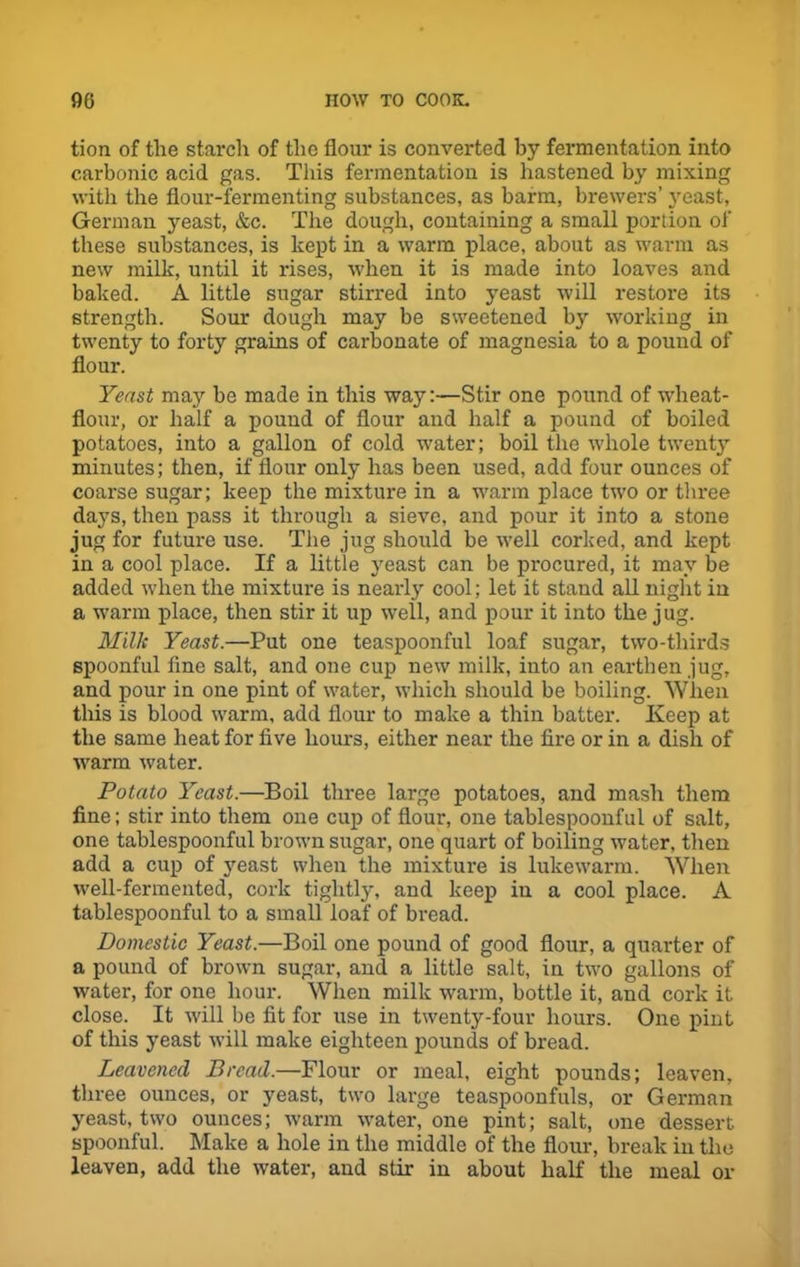 tion of the starch of the flour is converted by fermentation into carbonic acid gas. This fermentation is hastened by mixing with the flour-fermenting substances, as barm, brewers’ yeast, German yeast, &c. The dough, containing a small portion of these substances, is kept in a warm place, about as warm as new milk, until it rises, when it is made into loaves and baked. A little sugar stirred into yeast will restore its strength. Sour dough may be sweetened by working in twenty to forty grains of carbonate of magnesia to a pound of flour. Yeast may be made in this way:—Stir one pound of wheat- flour, or half a pound of flour and half a pound of boiled potatoes, into a gallon of cold water; boil the whole twenty minutes; then, if flour only has been used, add four ounces of coarse sugar; keep the mixture in a warm place two or three days, then pass it through a sieve, and pour it into a stone jug for future use. The jug should be well corked, and kept in a cool place. If a little yeast can be procured, it may be added when the mixture is nearly cool; let it stand all night in a warm place, then stir it up well, and pour it into the jug. Milk Yeast.—Put one teaspoonful loaf sugar, two-thirds spoonful line salt, and one cup new milk, into an earthen jug, and pour in one pint of water, which should be boiling. When this is blood warm, add flour to make a thin batter. Keep at the same heat for five hours, either near the fire or in a dish of warm water. Potato Yeast.—Boil three large potatoes, and mash them fine; stir into them one cup of flour, one tablespoonful of salt, one tablespoonful brown sugar, one quart of boiling water, then add a cup of yeast when the mixture is lukewarm. When well-fermented, cork tightly, and keep in a cool place. A tablespoonful to a small loaf of bread. Domestic Yeast.—Boil one pound of good flour, a quarter of a pound of brown sugar, and a little salt, in two gallons of water, for one hour. When milk warm, bottle it, and cork it close. It will be fit for use in twenty-four hours. One pint of this yeast will make eighteen pounds of bread. Leavened Bread.—Flour or meal, eight pounds; leaven, three ounces, or yeast, two large teaspoonfuls, or German yeast, two ounces; warm water, one pint; salt, one dessert spoonful. Make a hole in the middle of the flour, break in the leaven, add the w'ater, and stir in about half the meal or