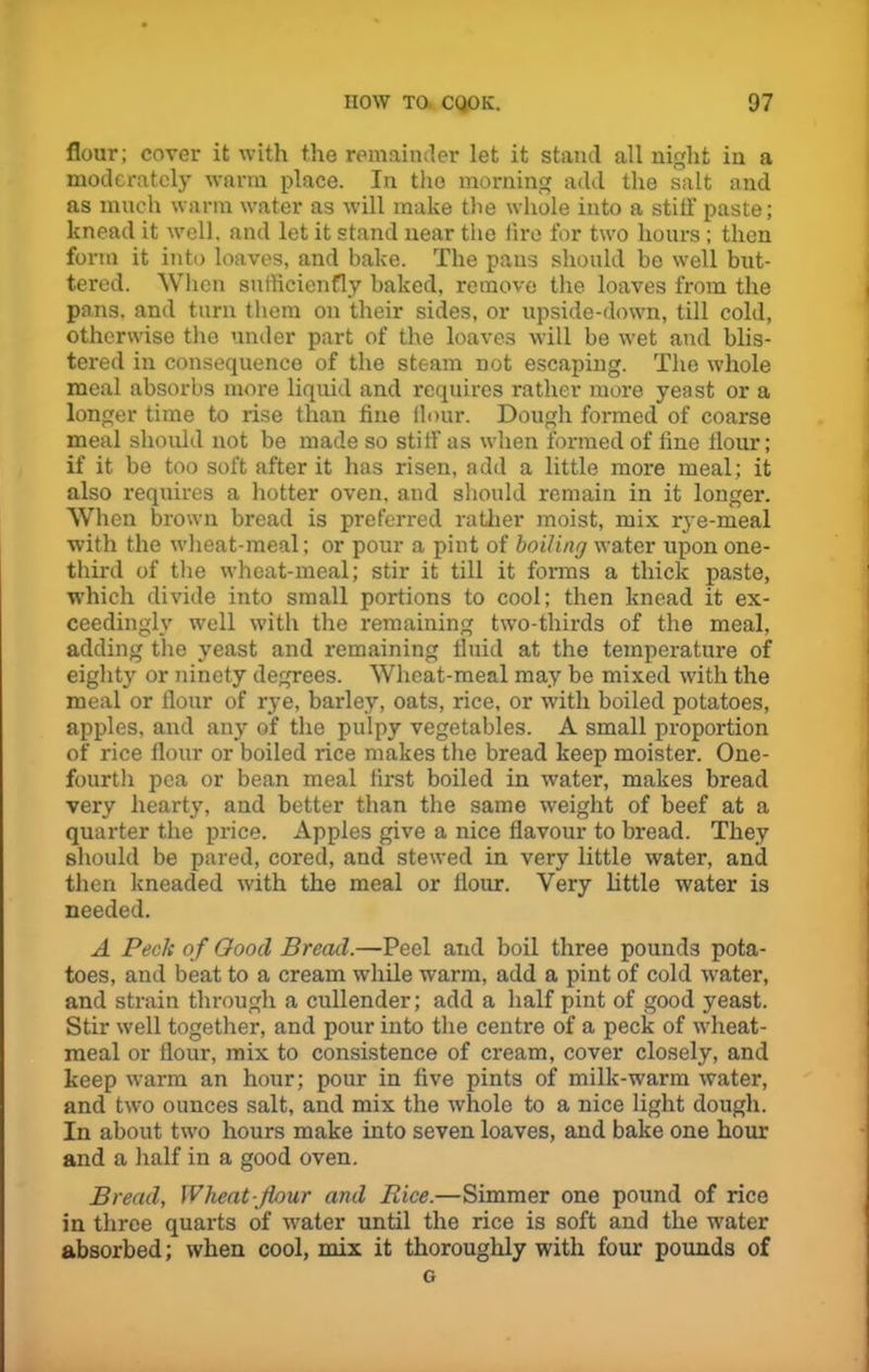 flour; cover it with the remainder let it stand all night in a moderately warm place. In the morning add the salt and as much warm water as will make the whole into a stiff paste; knead it well, and let it stand near the fire for two hours; then form it into loaves, and bake. The pans should be well but- tered. When sufficienfly baked, remove the loaves from the pans, and turn them on their sides, or upside-down, till cold, otherwise the under part of the loaves will be wet and blis- tered in consequence of the steam not escaping. The whole meal absorbs more liquid and requires rather more yeast or a longer time to rise than fine flour. Dough formed of coarse meal should not be made so stiff- as when formed of fine flour; if it be too soft after it has risen, add a little more meal; it also requires a hotter oven, and should remain in it longer. When brown bread is preferred rather moist, mix rye-meal with the wheat-meal; or pour a pint of boiling water upon one- third of the wheat-meal; stir it till it forms a thick paste, which divide into small portions to cool; then knead it ex- ceedingly well with the remaining two-thirds of the meal, adding the yeast and remaining fluid at the temperature of eighty or ninety degrees. Wheat-meal may be mixed with the meal or flour of rye, barley, oats, rice, or with boiled potatoes, apples, and any of the pulpy vegetables. A small proportion of rice flour or boiled rice makes the bread keep moister. One- fourth pea or bean meal first boiled in water, makes bread very hearty, and better than the same weight of beef at a quarter the price. Apples give a nice flavour to bread. They should be pared, cored, and stewed in very little water, and then kneaded with the meal or flour. Very little water is needed. A Peclt of Oootl Bread.—Peel and boil three pounds pota- toes, and beat to a cream while warm, add a pint of cold water, and strain through a cullender; add a half pint of good yeast. Stir well together, and pour into the centre of a peck of wheat- meal or flour, mix to consistence of cream, cover closely, and keep warm an hour; pour in five pints of milk-warm water, and two ounces salt, and mix the whole to a nice light dough. In about two hours make into seven loaves, and bake one hour and a half in a good oven. Bread, Wheat flour and Rice.—Simmer one pound of rice in three quarts of water until the rice is soft and the water absorbed; when cool, mix it thoroughly with four pounds of G