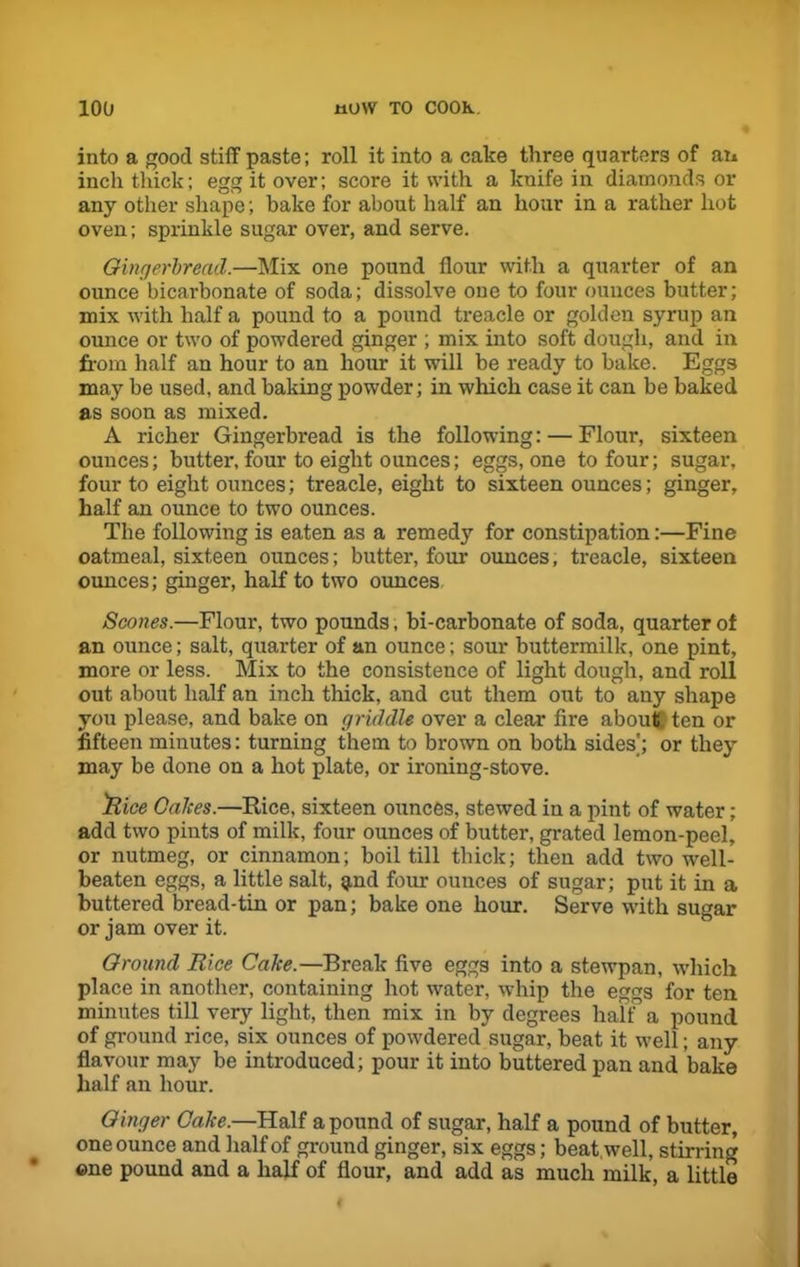 into a good stiff paste; roll it into a cake three quarters of an inch thick; egg it over; score it with a knife in diamonds or any other shape; bake for about half an hour in a rather hot oven; sprinkle sugar over, and serve. Gingerbread.—Mix one pound flour with a quarter of an ounce bicarbonate of soda; dissolve one to four ounces butter; mix with half a pound to a pound treacle or golden syrup an ounce or two of powdered ginger ; mix into soft dough, and in from half an hour to an hour it will be ready to bake. Eggs may be used, and baking powder; in which case it can be baked as soon as mixed. A richer Gingerbread is the following: — Flour, sixteen ounces; butter, four to eight ounces; eggs, one to four; sugar, four to eight ounces; treacle, eight to sixteen ounces; ginger, half an ounce to two ounces. The following is eaten as a remedy for constipation:—Fine oatmeal, sixteen ounces; butter, four ounces, treacle, sixteen ounces; ginger, half to two ounces Scones.—Flour, two pounds, bi-carbonate of soda, quarter of an ounce; salt, quarter of an ounce; sour buttermilk, one pint, more or less. Mix to the consistence of light dough, and roll out about half an inch thick, and cut them out to any shape you please, and bake on griddle over a clear fire about ten or fifteen minutes: turning them to brown on both sides'; or they may be done on a hot plate, or ironing-stove. 'Rice Calces.—Rice, sixteen ounces, stewed in a pint of water; add two pints of milk, four ounces of butter, grated lemon-peel, or nutmeg, or cinnamon; boil till thick; then add two well- beaten eggs, a little salt, $nd four ounces of sugar; put it in a buttered bread-tin or pan; bake one hour. Serve with sugar or jam over it. Ground Rice Cake.—Break five eggs into a stewpan, which place in another, containing hot water, whip the eggs for ten minutes till very light, then mix in by degrees half a pound of ground rice, six ounces of powdered sugar, beat it well; any flavour may be introduced; pour it into buttered pan and bake half an hour. Ginger Cake.—Half a pound of sugar, half a pound of butter, one ounce and half of ground ginger, six eggs; beat, well, stirring ©ne pound and a half of flour, and add as much milk, a little
