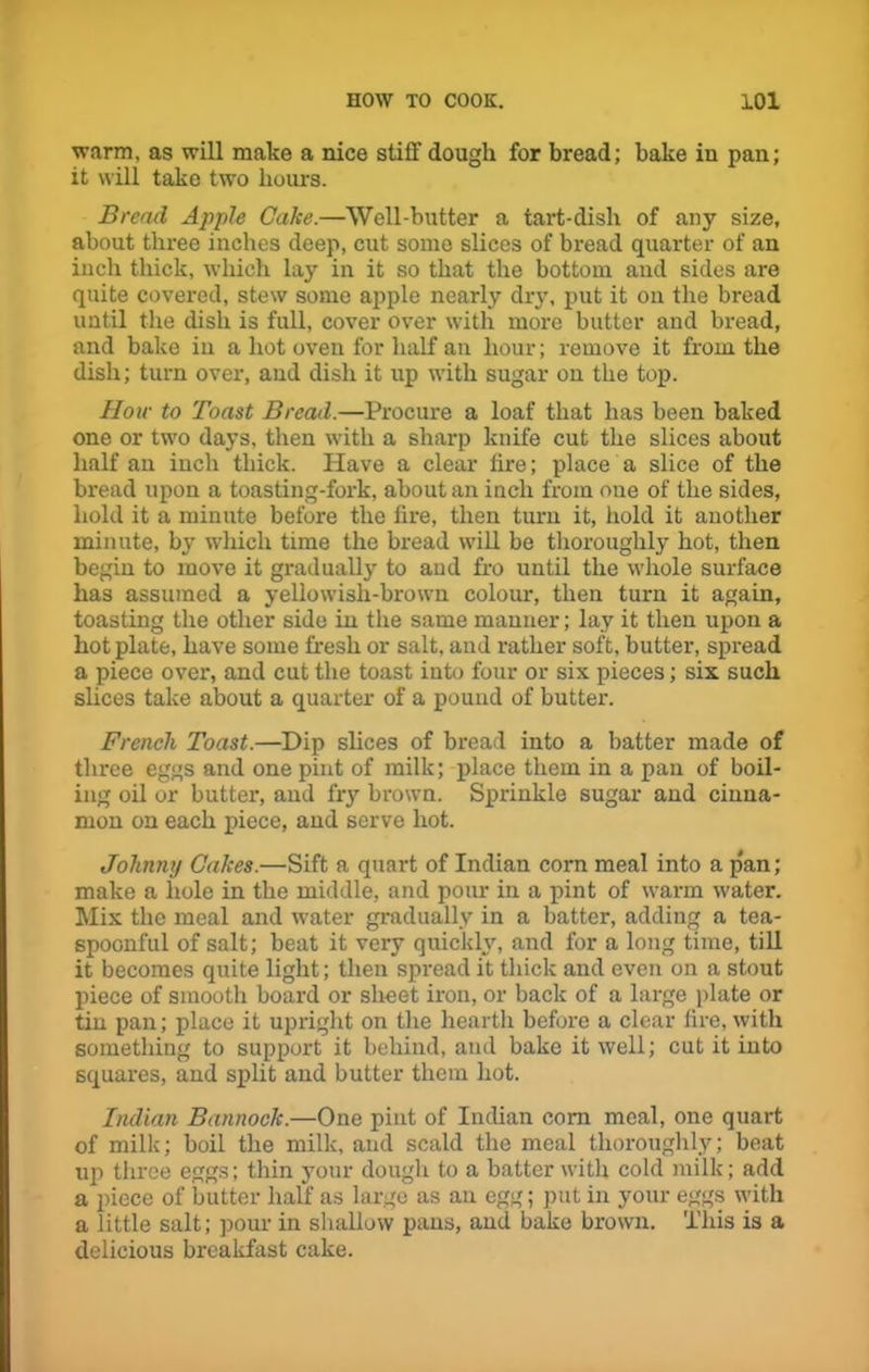 warm, as will make a nice stiff dough for bread; bake in pan; it will take two hours. Bread Apple Cake.—Well-butter a tart-dish of any size, about three inches deep, cut some slices of bread quarter of an inch thick, which lay in it so that the bottom and sides are quite covered, stew some apple nearly dry, put it on the bread until the dish is full, cover over with more butter and bread, and bake in a hot oven for half an hour; remove it from the dish; turn over, and dish it up with sugar on the top. How to Toast Bread.—Procure a loaf that has been baked one or two days, then with a sharp knife cut the slices about half an inch thick. Have a clear fire; place a slice of the bread upon a toasting-fork, about an inch from one of the sides, hold it a minute before the fire, then turn it, hold it another minute, by which time the bread will be thoroughly hot, then begin to move it gradually to and fro until the whole surface has assumed a yellowish-brown colour, then turn it again, toasting the other side in the same manner; lay it then upon a hotplate, have some fresh or salt, and rather soft, butter, spread a piece over, and cut the toast into four or six pieces; six such slices take about a quarter of a pound of butter. French Toast.—Dip slices of bread into a batter made of three eggs and one pint of milk; place them in a pan of boil- ing oil or butter, and fry brown. Sprinkle sugar and cinna- mon on each piece, and serve hot. Johnny Cakes.—Sift a quart of Indian corn meal into a p'an; make a hole in the middle, and pour in a pint of warm water. Mix the meal and water gradually in a batter, adding a tea- spoonful of salt; beat it very quickly, and for a long time, till it becomes quite light; then spread it thick and even on a stout piece of smooth board or sheet iron, or back of a large plate or tin pan; place it upright on the hearth before a clear fire, with something to support it behind, and bake it well; cut it into squares, and split and butter them hot. Indian Bannock.—One pint of Indian com meal, one quart of milk; boil the milk, and scald the meal thoroughly; beat up three eggs; thin your dough to a batter with cold milk; add a piece of butter half as large as an egg; put in your eggs with a little salt; pour in shallow pans, and bake brown. This is a delicious breakfast cake.