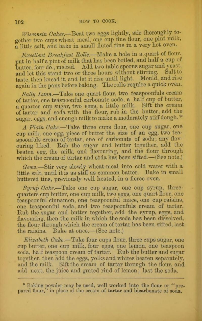 Wisconsin Calces.—Beat two eggs lightly, stir thoroughly to- gether two cups wheat meal, one cup line flour, one pint milk, a little salt, and bake in small fluted tins in a very hot oven. Excellent Breakfast Rolls.—Make a hole in a quart of flour put in half a pint of milk that has been boiled, and half a cup of butter, four do., melted. Add two table spoons sugar and yeast, and let tills stand two or three hours without stirring. Salt to taste, then knead it, and let it rise until light. Mould, and rise again in the pans before baking. The rolls require a quick oven. Sally Limn— Take one quart flour, two teaspoonfuls cream of tartar, one teaspoonful carbonate soda, a half cup of butter, a quarter cup sugar, two eggs, a little milk. Sift the cream of tartar and soda with the flour, rub in the butter, add the sugar, eggs, and enough milk to make a moderately stiff dough. 'i: A Plain Cake —Take three cups flour, one cup sugar, one cup milk, one egg, piece of butter the size of an egg, two tea- spoonfuls cream of tartar, one of carbonate of soda; any flav- ouring liked. Rub the sugar and butter together, add the beaten egg, the milk, and flavouring, and the flour through which the cream of tartar and sbda has been sifted.—(See note.) Gems.—Stir very slowly wheat-meal into cold water with a little salt, until it is as stiff as common batter. Bake in small buttered tins, previously well heated, in a fierce oven. Syrup Cake.—Take one cup sugar, one cup syrup, three- quarters cup butter, one cup milk, two eggs, one quart flour, one teaspoonful cinnamon, one teaspoonful mace, one cup raisins, one teaspoonful soda, and two teaspoonfuls cream of tartar. Rub the sugar and butter together, add the syrup, eggs, and flavouring, then the milk in which the soda has been dissolved, the flour through which the cream of tartar has been sifted, last the raisins. Bake at once.—(See note.) Elizabeth Cake.—Take four cups flour, three cups sugar, one cup butter, one cup milk, four eggs, one lemon, one teaspoon soda, half teaspoon cream of tartar. Rub the butter and sugar together, then add the eggs, jmlks and whites beaten separately, and the milk. Sift the cream of tartar through the flour, and add next, the juice and grated rind of lemon; last the soda. * Baking powder may be used, well worked into the flour or “pre- pared flour,” in place of the cream of tartar and bicarbonate of soda.
