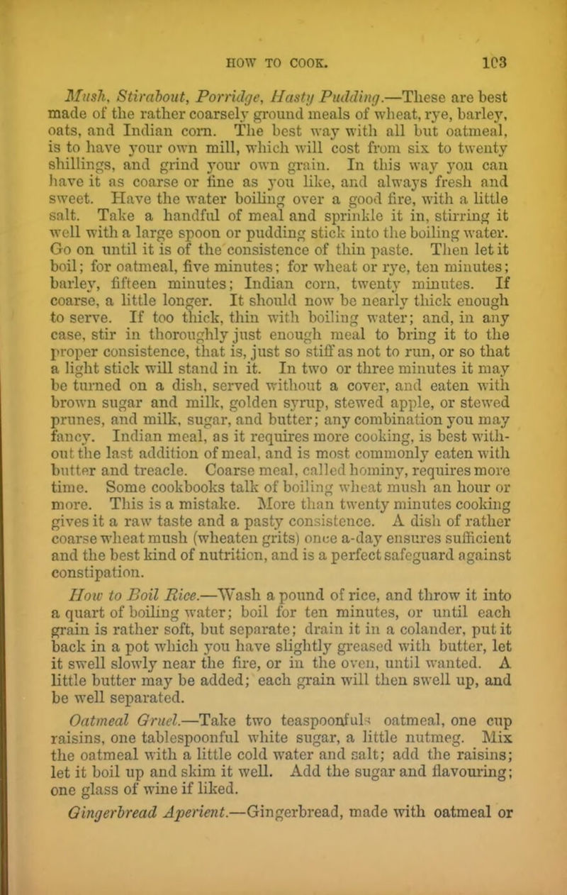 Mush, Stirabout, Porridge, Hasty Pudding.—These are best made of the rather coarsely ground meals of wheat, rye, barley, oats, and Indian com. The best way with all but oatmeal, is to have your own mill, which will cost from six to twenty shillings, and grind your own grain. In this way yo.u can have it as coarse or line as you like, and always fresh and sweet. Have the water boiling over a good lire, with a little salt. Take a handful of meal and sprinkle it in, stirring it well with a large spoon or pudding stick into the boiling water. Go on until it is of the consistence of thin paste. Then let it boil; for oatmeal, five minutes; for wheat or rye, ten minutes; barley, fifteen minutes; Indian corn, twenty minutes. If coarse, a little longer. It should now be nearly thick enough to serve. If too thick, thin with boiling water; and, in any case, stir in thoroughly just enough meal to bring it to the proper consistence, that is, just so stiff as not to run, or so that a light stick will stand in it. In two or three minutes it may be turned on a dish, served without a cover, and eaten with brown sugar and milk, golden syrup, stewed apple, or stewed prunes, and milk, sugar, and butter; any combination you may fancy. Indian meal, as it requires more cooking, is best with- out tlie last addition of meal, and is most commonly eaten with butter and treacle. Coarse meal, called hominy, requires more time. Some cookbooks talk of boiling wheat mush an hour or more. This is a mistake. More than twenty minutes cooking gives it a raw taste and a pasty consistence. A dish of rather coarse wheat mush (wlieaten grits) once a-day ensures sufficient and the best kind of nutrition, and is a perfect safeguard against constipation. How to Boil Bice.—Wash a pound of rice, and throw it into a quart of boiling water; boil for ten minutes, or until each grain is rather soft, but separate; drain it in a colander, put it back in a pot which you have slightly greased with butter, let it swell slowly near the fire, or in the oven, until wanted. A little butter may be added; each grain will then swell up, and be well separated. Oatmeal Gruel.—Take two teaspoonfuls oatmeal, one cup raisins, one tablespoonful white sugar, a little nutmeg. Mix the oatmeal with a little cold water and salt; add the raisins; let it boil up and skim it well. Add the sugar and flavouring; one glass of wine if liked. Gingerbread Aperient.—Gingerbread, made with oatmeal or