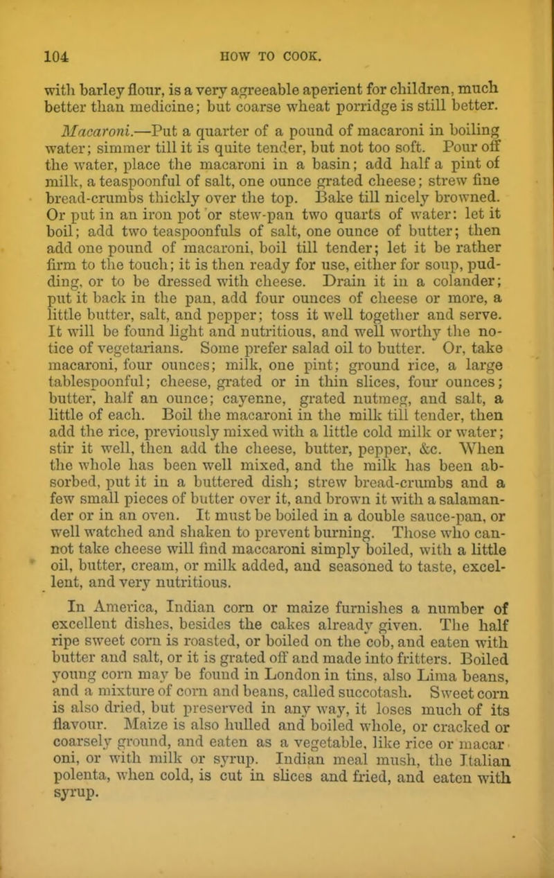 with barley flour, is a very agreeable aperient for children, much better than medicine; but coarse wheat porridge is still better. Macaroni.—Put a quarter of a pound of macaroni in boiling water; simmer till it is quite tender, but not too soft. Pour olf the water, place the macaroni in a basin; add half a pint of milk, a teaspoonful of salt, one ounce grated cheese; strew fine bread-crumbs thickly over the top. Bake till nicely browned. Or put in an iron pot or stew-pan two quarts of water: let it boil; add two teaspoonfuls of salt, one ounce of butter; then add one pound of macaroni, boil till tender; let it be rather firm to the touch; it is then ready for use, either for soup, pud- ding, or to be dressed with cheese. Drain it in a colander; put it back in the pan, add four ounces of cheese or more, a little butter, salt, and pepper; toss it well together and serve. It will be found light and nutritious, and well worthy the no- tice of vegetarians. Some prefer salad oil to butter. Or, take macaroni, four ounces; milk, one pint; ground rice, a large tablespoonful; cheese, grated or in thin slices, four ounces; butter, half an ounce; cayenne, grated nutmeg, and salt, a little of each. Boil the macaroni in the milk till tender, then add the rice, previously mixed with a little cold milk or water; stir it well, then add the cheese, butter, pepper, &c. When the whole has been well mixed, and the milk has been ab- sorbed, put it in a buttered dish; strew bread-crumbs and a few small pieces of butter over it, and brown it with a salaman- der or in an oven. It must be boiled in a double sauce-pan, or well watched and shaken to prevent burning. Those who can- not take cheese will find maccaroni simply boiled, with a little oil, butter, cream, or milk added, and seasoned to taste, excel- lent, and very nutritious. In America, Indian corn or maize furnishes a number of excellent dishes, besides the cakes already given. The half ripe sweet corn is roasted, or boiled on the cob, and eaten with butter and salt, or it is grated off and made into fritters. Boiled young corn may be found in London in tins, also Lima beans, and a mixture of corn and beaus, called succotash. Sweet corn is also dried, but preserved in any way, it loses much of its flavour. Maize is also hulled and boiled whole, or cracked or coarsely ground, and eaten as a vegetable, like rice or macar oni, or with milk or syrup. Indian meal mush, the Italian polenta, when cold, is cut in slices and fried, and eaten with syrup.