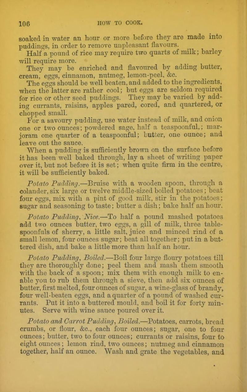 soaked in water an hour or more before they are made into puddings, in order to remove unpleasant flavours. Half a pound of rice may require two quarts of milk; barley will require more. They may be enriched and flavoured by adding butter, cream, eggs, cinnamon, nutmeg, lemon-peel, &c. The eggs should be well beaten, and added to the ingredients, when the latter are rather cool; but eggs are seldom required for rice or other seed puddings. They may be varied by add- ing currants, raisins, apples pared, cored, and quartered, or chopped small. For a savoury pudding, use water instead of milk, and onion one or two ounces; powdered sage, half a teaspoonful,; mar- joram one quarter of a teaspoonful; butter, one ounce; and leave out the sauce. When a pudding is sufficiently brown on the surface before it has been well baked through, lay a sheet of writing paper over it, but not before it is set; when quite firm in the centre, it will be sufficiently baked. Potato Pudding.—Bruise with a wooden spoon, through a colander, six large or twelve middle-sized boiled potatoes; beat four eggs, mix with a pint of good milk, stir in the potatoes; sugar and seasoning to taste; butter a dish; bake half an hour. Potato Pudding, Nice.—To half a pound mashed potatoes add two ounces butter, two eggs, a gill of milk, three table- spoonfuls of sherry, a little salt, juice and minced rind of a small lemon, four ounces sugar; beat all together; put in a but- tered dish, and bake a little more than half an hour. Potato Pudding, Boiled.—Boil four large floury potatoes till they are thoroughly done; peel them and mash them smooth with the back of a spoon; mix them with enough milk to en- able you to rub them through a sieve, then add six ounces of butter, first melted, four ounces of sugar, a wine-glass of brandy, four well-beaten eggs, and a quarter of a pound of washed cur- rants. Put it into a buttered mould, and boil it for forty min- utes. Serve with wine sauce poured over it. Potato and Carrot Pudding, Boiled.—Potatoes, carrots, bread crumbs, or flour, &c., each four ounces; sugar, one to four ounces; butter, two to four ounces; currants or raisins, four to eight ounces; lemon rind, two ounces; nutmeg and cinnamon together, half an ounce. Wash and grate the vegetables, and