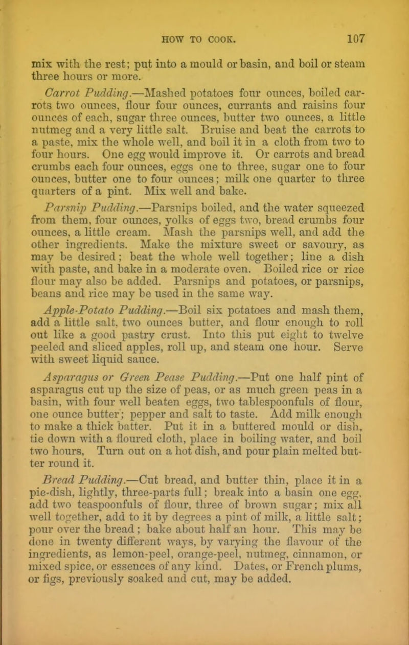 mix with the rest; put into a mould or basin, and boil or steam three hours or more. Carrot Pudding.—Mashed potatoes four ounces, boiled car- rots two ounces, flour four ounces, currants and raisins four ounces of each, sugar three ounces, butter two ounces, a little nutmeg and a very little salt. Bruise and beat the carrots to a paste, mix the whole well, and boil it in a cloth from two to four hours. One egg would improve it. Or carrots and bread crumbs each four ounces, eggs one to three, sugar one to four ounces, butter one to four ounces; milk one quarter to three quarters of a pint. Mix well and bake. Parsnip Pudding.—Parsnips boiled, and the water squeezed from them, four ounces, yolks of eggs two, bread crumbs four ounces, a little cream. Mash the parsnips well, and add the other ingredients. Make the mixture sweet or savoury, as may be desired; beat the whole well together; line a dish with paste, and bake in a moderate oven. Boiled rice or rice flour may also be added. Parsnips and potatoes, or parsnips, beans and rice may be used in the same way. Apple-Potato Pudding.—Boil six potatoes and mash them, add a little salt, two ounces butter, and flour enough to roll out like a good pastry crust. Into this put eight to twelve peeled and sliced apples, roll up, and steam one hour. Serve with sweet liquid sauce. Asparagus or Green Pease Pudding.—Put one half pint of asparagus cut up the size of peas, or as much green peas in a basin, with four well beaten eggs, two tablespoonfuls of flour, one ounce butter ; pepper and salt to taste. Add milk enough to make a thick batter. Put it in a buttered mould or dish, tie down with a floured cloth, place in boiling water, and boil two hours, Turn out on a hot dish, and pour plain melted but- ter round it. Bread Pudding.—Cut bread, and butter thin, place it in a pie-dish, lightly, three-parts full; break into a basin one egg, add two teaspoonfuls of flour, three of brown sugar; mix all well together, add to it by degrees a pint of milk, a little salt; pour over the bread ; bake about half an hour. This may be done in twenty different ways, by varying the flavour of the ingredients, as lemon-peel, orange-peel, nutmeg, cinnamon, or mixed spice, or essences of any kind. Dates, or French plums, or figs, previously soaked and cut, may be added.