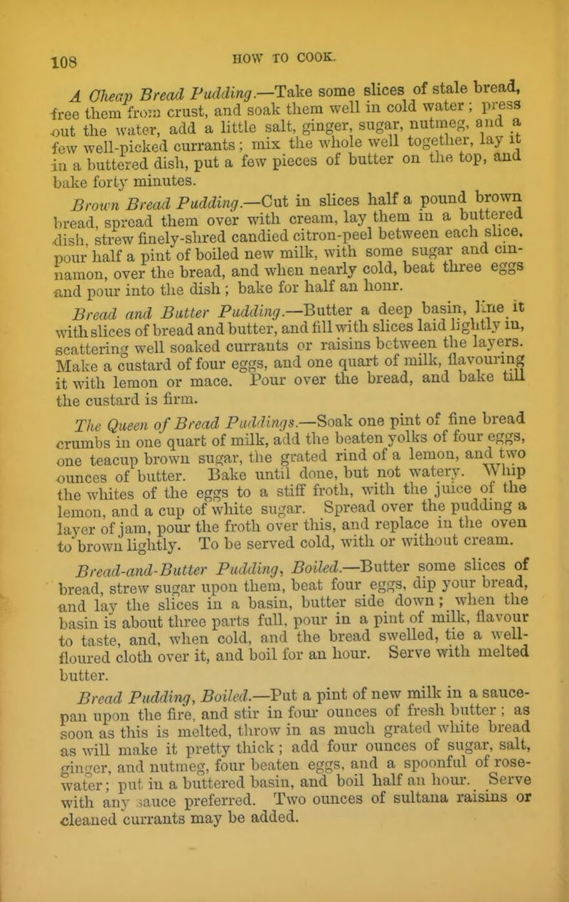 A Cheap Bread Pudding .—Take some slices of stale bread, free them from crust, and soak them well in cold water ; pi ess ■out the water, add a little salt, ginger, sugar, nutmeg, and a few well-nicked currants; mix the whole well together, lay it in a buttered dish, put a few pieces of butter on the top, and bake forty minutes. Brown Bread Padding.—Cut in slices half a pound brown bread, spread them over with cream, lay them in a buttered dish strew finely-shred candied citron-peel between each slice, pour half a pint of boiled new milk, with some sugar and cin- namon, over the bread, and when nearly cold, beat three eggs and pour into the dish ; bake for half an lionr. Bread and Batter Padding.—Butter a deep basin, line it with slices of bread and butter, and fill with slices laid lightly m, scattering well soaked currants or raisins between the layers. Make a custard of four eggs, and one quart of milk, flavouring it with lemon or mace. Pour over the bread, and bake till the custard is firm. The Queen of Bread Paddings.—Soak one pint of fine bread crumbs in one quart of milk, add the beaten yolks of foui eggs, one teacup brown sugar, the grated rind of a lemon, and two ounces of butter. Bake until done, but not watery, vv hip the whites of the eggs to a stiff froth, with the juice of the lemon, and a cup of white sugar. Spread over the pudding a layer of jam, pour the froth over this, and replace in the oven to brown lightly. To be served cold, with or without cream. Bread-and-Batter Pudding, Boiled.—Butter some slices of bread, strew sugar upon them, beat four eggs, dip your biead, and lay the slices in a basin, butter side down; when the basin is about three parts full, pour in a pint of milk, flavour to taste, and, when cold, and the bread swelled, tie a well- floured cloth over it, and boil for an hour. Serve with melted butter. Bread Pudding, Boiled.—Put a pint of new milk in a sauce- pan upon the fire, and stir in four ounces of fresh buttei , as soon as this is melted, throw in as much grated white biead as will make it pretty thick; add four ounces of sugar, salt, ginger, and nutmeg, four beaten eggs, and a spoonful of rose- water; put, in a buttered basin, and boil half an hour. Serve with any sauce preferred. Two ounces of sultana raisins or cleaned currants may be added.