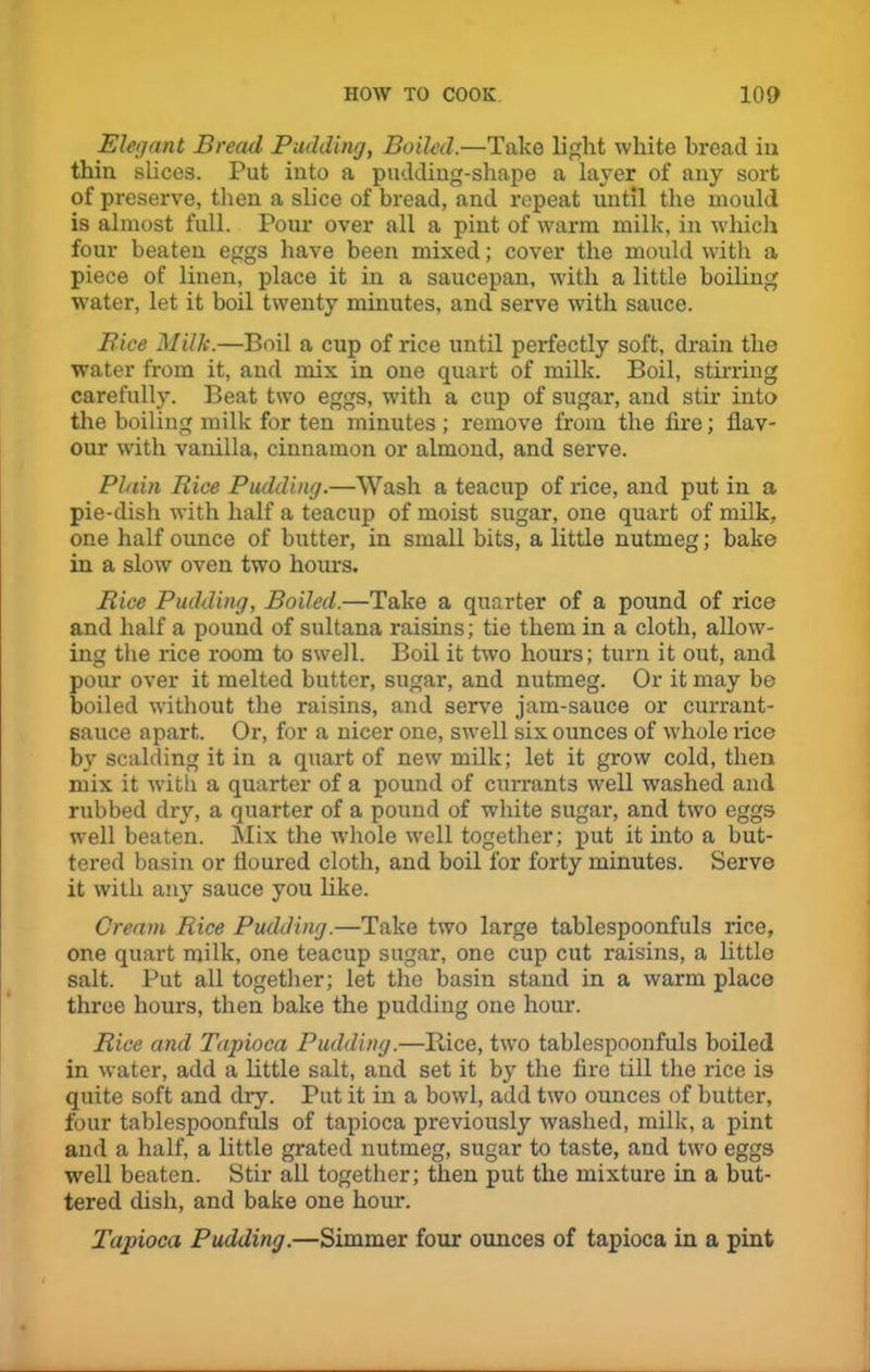 Elegant Bread Pudding, Boiled.—Take light white bread in thin slices. Put into a pudding-shape a layer of any sort of preserve, then a slice of bread, and repeat until the mould is almost full. Pour over all a pint of warm milk, in which four beaten eggs have been mixed; cover the mould with a piece of linen, place it in a saucepan, with a little boiling water, let it boil twenty minutes, and serve with sauce. Bice Milk.—Boil a cup of rice until perfectly soft, drain the water from it, and mix in one quart of milk. Boil, stirring carefully. Beat two eggs, with a cup of sugar, and stir into the boiling milk for ten minutes ; remove from the lire; flav- our with vanilla, cinnamon or almond, and serve. Plain Rice Pudding.—Wash a teacup of rice, and put in a pie-dish with half a teacup of moist sugar, one quart of milk, one half oimce of butter, in small bits, a little nutmeg; bake in a slow oven two hours. Rice Pudding, Boiled.—Take a quarter of a pound of rice and half a pound of sultana raisins; tie them in a cloth, allow- ing the rice room to swell. Boil it two hours; turn it out, and pour over it melted butter, sugar, and nutmeg. Or it may be boiled without the raisins, and serve jam-sauce or currant- sauce apart. Or, for a nicer one, swell six ounces of whole rice by scalding it in a quart of new milk; let it grow cold, then mix it with a quarter of a pound of currants well washed and rubbed dry, a quarter of a pound of white sugar, and two eggs well beaten. Mix the whole well together; put it into a but- tered basin or floured cloth, and boil for forty minutes. Serve it with any sauce you like. Cream Rice Pudding.—Take two large tablespoonfuls rice, one quart milk, one teacup sugar, one cup cut raisins, a little salt. Put all together; let the basin stand in a warm place three hours, then bake the pudding one hour. Rice and Tapioca Pudding.—Bice, two tablespoonfuls boiled in water, add a little salt, and set it by the fire till the rice is quite soft and dry. Put it in a bowl, add two ounces of butter, four tablespoonfuls of tapioca previously washed, milk, a pint and a half, a little grated nutmeg, sugar to taste, and two eggs well beaten. Stir all together; then put the mixture in a but- tered dish, and bake one hour. Tapioca Pudding.—Simmer four ounces of tapioca in a pint