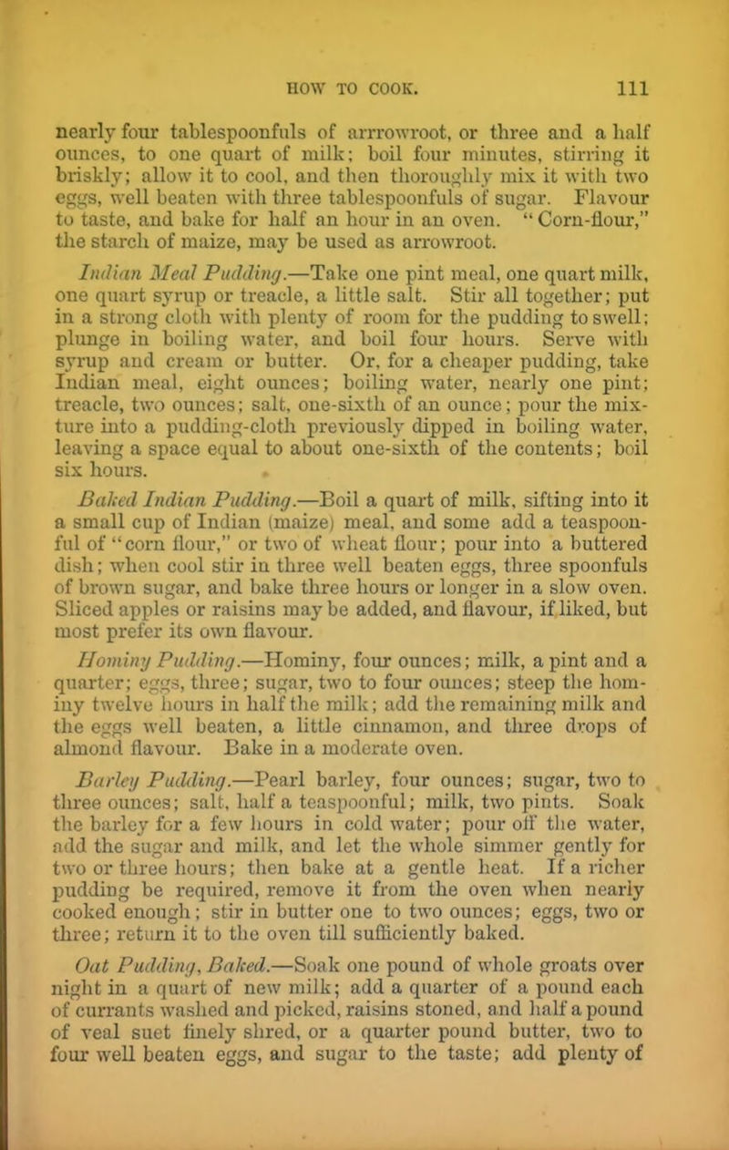 nearly four tablespoonfuls of arrrowroot, or three and a half ounces, to one quart of milk; boil four minutes, stirring it briskly; allow it to cool, and then thoroughly mix it with two eggs, well beaten with three tablespoonfuls of sugar. Flavour to taste, and bake for half an hour in an oven. “ Corn-flour,” the starch of maize, may be used as arrowroot. Indian Meal Pudding.—Take one pint meal, one quart milk, one quart syrup or treacle, a little salt. Stir all together; put in a strong cloth with plenty of room for the pudding to swell; plunge in boiling water, and boil four hours. Serve with syrup and cream or butter. Or, for a cheaper pudding, take Indian meal, eight ounces; boiling water, nearly one pint; treacle, two ounces; salt, one-sixth of an ounce; pour the mix- ture into a pudding-cloth previously dipped in boiling water, leaving a space equal to about one-sixth of the contents; boil six hours. Baited Indian Pudding.—Boil a quart of milk, sifting into it a small cup of Indian (maize) meal, and some add a teaspoon- ful of “corn flour,” or two of wheat flour; pour into a buttered dish; when cool stir iu three well beaten eggs, three spoonfuls of brown sugar, and bake three hours or longer in a slow oven. Sliced apples or raisins maybe added, and flavour, if liked, but most prefer its own flavour. Hominy Pudding.—Hominy, four ounces; milk, a pint and a quarter; eggs, three; sugar, two to four ounces; steep the hom- iny twelve hours in half the milk; add the remaining milk and the eggs well beaten, a little cinnamon, and three drops of almond flavour. Bake in a moderate oven. Barley Pudding.—Pearl barley, four ounces; sugar, two to three ounces; salt, half a teaspoonful; milk, two pints. Soak the barley for a few hours in cold water; pour off the water, add the sugar and milk, and let the whole simmer gently for two or three hours; then bake at a gentle heat. If a richer pudding be required, remove it from the oven when nearly cooked enough; stir in butter one to two ounces; eggs, two or three; return it to the oven till sufficiently baked. Oat Pudding, Baked.—Soak one pound of whole groats over night in a quart of new milk; add a quarter of a pound each of currants washed and picked, raisins stoned, and half a pound of veal suet finely shred, or a quarter pound butter, two to four well beaten eggs, and sugar to the taste; add plenty of