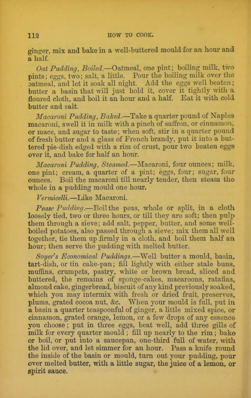 ginger, mix and bake in a well-buttered mould for an hour and a half. Oat Pudding, Boiled.—Oatmeal, one pint; boiling milk, two pints; eggs, two; salt, a little. Pour the boiling milk over the oatmeal, and let it soak all night. Add the eggs well beaten; butter a basin that will just hold it, cover it tightly with a floured cloth, and boil it an hour and a half. Eat it with cold butter and salt. Macaroni Pudding, Baked.—Take a quarter pound of Naples macaroni, swell it in milk with a pinch of saffron, or cinnamon, or mace, and sugar to taste; when soft, stir in a quarter pound of fresh butter and a glass of French brandy, put it into a but- tered pie-dish edged with a rim of crust, pour two beaten eggs over it, and bake for half an hour. Macaroni Pudding, Steamed.—Macaroni, four ounces; milk, one pint; cream, a quarter of a pint; eggs, four; sugar, four ounces. Boil the macaroni till nearly tender, then steam the whole in a pudding mould one hour. Vermicelli.—Like Macaroni. Pease Pudding.—Boil the peas, whole or split, in a cloth loosely tied, two or three hours, or till they are soft; then pulp them through a sieve; add salt, pepper, butter, and some well- boiled potatoes, also passed through a sieve; mix them all well together, tie them up firmly in a cloth, and boil them half an hour; then serve the pudding with melted butter. Soger's Economical Puddings.—Well butter a mould, basin, tart-dish, or tin cake-pan; fill lightly with either stale buns, muffins, crumpets, pastry, white or brown bread, sliced and buttered, the remains of sponge-cakes, macaroons, ratafias, almond cake, gingerbread, biscuit of any kind previously soaked, which you may intermix with fresh or dried fruit, preserves, plums, grated cocoa nut, &c. When your mould is full, put in. a basin a quarter teaspoonful of ginger, a little mixed spice, or cinnamon, grated orange, lemon, or a few drops of any essence you choose; put in three eggs, beat well, add three gills of milk for every quarter mould ; fill up nearly to the rim; bake or boil, or put into a saucepan, one-third full of water, with the lid over, and let simmer for an hour. Pass a knife round the inside of the basin or mould, turn out your pudding, pour over melted butter, with a little sugar, the juice of a lemon, or spirit sauce.