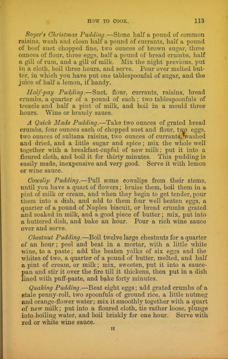 Soger's Christmas Pudding.—Stone half a pound of common raisins, wash and clean half a pound of currants, half a pound of beef suet chopped fine, two ounces of brown sugar, three ounces of fiour, three eggs, half a pound of bread crumbs, half a gill of rum, and a gill of milk. Mix the night previous, put in a cloth, boil three hours, and serve. Poiir over melted but- ter, in which you have put one tablespoonful of sugar, and the juice of half a lemon, if handy. Half-pag Pudding.—Suet, flour, currants, raisins, bread crumbs, a quarter of a pound of each ; two tablespoonfuls of treacle and half a pint of milk, and boil in a mould three hours. Wine or brandy sauce. A Quick Made Pudding.—Take two ounces of grated bread crumbs, four ounces each of chopped suet and Hour, two eggs, two ounces of sultana raisins, two ounces of currants,nvashed and dried, and a little sugar and spice; mix the whole well together with a breakfast-cupful of new milk; put it into a floured cloth, and boil it for thirty minutes. This pudding is easily made, inexpensive and very good. Serve it with lemon or wine sauce. Cowslip Pudding.—Pull some cowslips from their stems, until you have a quart of flowers; bruise them, boil them in a pint of milk or cream, and when they begin to get tender, pour them into a dish, and add to them four well beaten eggs, a quarter of a pound of Naples biscuit, or bread crumbs grated and soaked in milk, and a good piece of butter; mix, put into a buttered dish, and bake an hour. Pour a rich wine sauce over and serve. Chestnut Pudding.—Boil twelve large chestnuts for a quarter of an hour; peel and beat in a mortar, with a little white wine, to a paste; add the beaten yolks of six eggs and the whites of two, a quarter of a pound of butter, melted, and half a pint of cream, or milk; mix, sweeten, put it into a sauce- pan and stir it over the fire till it thickens, then put in a dish lined with puff-paste, and bake forty minutes. Quaking Pudding.—Beat eight eggs; add grated crumbs of a stale penny-roll, two spoonfuls of ground rice, a little nutmeg and orange-flower water; mix it smoothly together with a quart of new milk; put into a floured cloth, tie rather loose, plunge into boiling water, and boil briskly for one hour. Serve with red or white wine sauce. H