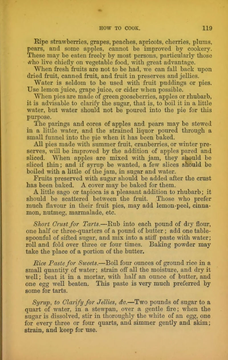 Ripe strawberries, grapes, peaches, apricots, cherries, plums, pears, and some apples, cannot be improved by cookery. These may be eaten freely by most persons, particularly those who live chiefly on vegetable food, with great advantage. When fresh fruits are not to be had, we can fall back upon dried fruit, canned fruit, and fruit in preserves and jellies. Water is seldom to be used with fruit puddings or pies. Use lemon juice, grape juice, or cider when possible. When pies are made of green gooseberries, apples or rhubarb, it is advisable to clarify the sugar, that is, to boil it in a little water, but water should not be poured into the pie for this purpose. The parings and cores of apples and pears may be stewed in a little water, and the strained liquor poured through a small funnel into the pie when it has been baked. All pies made with summer fruit, cranberries, or winter pre- serves, will be improved by the addition of apples pared and sliced. When apples are mixed with jam, they should be sliced thin; and if syrup be wanted, a few slices should be boiled with a little of the jam, in sugar and water. Fruits preserved with sugar should be added after the crust has been baked. A cover may be baked for them. A little sago or tapioca is a pleasant addition to rhubarb; it should be scattered between the fruit. Those who prefer much flavour in their fruit pies, may add lemon-peel, cinna- mon, nutmeg, marmalade, etc. Short Crust for Tarts.—Rub into each pound of dry flour, one half or three-quarters of a pound of butter; add one table- spoonful of sifted sugar, and mix into a stiff paste with water; roll and fold over three or four times. Baking powder may take the place of a portion of the butter. Rice Paste for Sweets.—Boil four ounces of ground rice in a small quantity of water; strain off all the moisture, and dry it well; beat it in a mortar, with half an ounce of butter, and one egg well beaten. This paste is very much preferred by some for tarts. Syrup, to Clarify for Jellies, dc.—Two pounds of sugar to a quart of water, in a stewpau, over a gentle fire; when the sugar is dissolved, stir in thoroughly the white of an egg, one for every three or four quarts, and simmer gently and skim; strain, and keep for use.