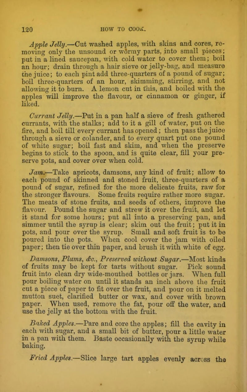 Apple Jelly.—Cut washed apples, with skins and cores, re- moving only the unsound or wflrmy parts, into small pieces ; put in a lined saucepan, with cold water to cover them; boil an hour; drain through a hair sieve or jelly-bag, and measure the juice; to each pint add three-quarters of a pound of sugar; boil three-quarters of an hour, skimming, stirring, and not allowing it to burn. A lemon cut in this, and boiled with the apples will improve the flavour, or cinnamon or ginger, if liked. Currant Jelly.—Put in a pan half a sieve of fresh gathered currants, with the stalks; add to it a gill of water, put on the fire, and boil till every currant has opened; then pass the juice through a sieve or colander, and to every quart put one pound of wdiite sugar; boil fast and skim, and when the preserve begins to stick to the spoon, and is quite clear, fill your pre- serve pots, and cover over when cold. Jam.—Take apricots, damsons, any kind of fruit; allow to each pound of skinned and stoned fruit, three-quarters of a pound of sugar, refined for the more delicate fruits, raw for the stronger flavours. Some fruits require rather more sugar. The meats of stone fruits, and seeds of others, improve the flavour. Pound the sugar and strew' it over the fruit, and let it stand for some hours; put all into a preserving pan, and simmer until the syrup is clear; skim out the fruit; put it in pots, and pour over the syrup. Small and soft fruit is to be poured into the pots. When cool cover the jam with oiled paper; then tie over thin paper, and brush it with white of egg. Damsons, Plums, do., Preserved without Sugar.—Most kinds of fruits may be kept for tarts without sugar. Pick sound fruit into clean dry wide-mouthed bottles or jars. When full pour boiling water on until it stands an inch above the fruit cut a piece of paper to fit over the fruit, and pour on it melted mutton suet, clarified butter or wax, and cover with browm paper. When used, remove the fat, pour off the water, and use the jell}' at the bottom with the fruit. Baked Apples.—Pare and core the apples; fill the cavity in each with sugar, and a small bit of butter, pour a little w'ater in a pan with them. Baste occasionally with the syrup while baking. Fried Apples.—Slice large tart apples evenly across the