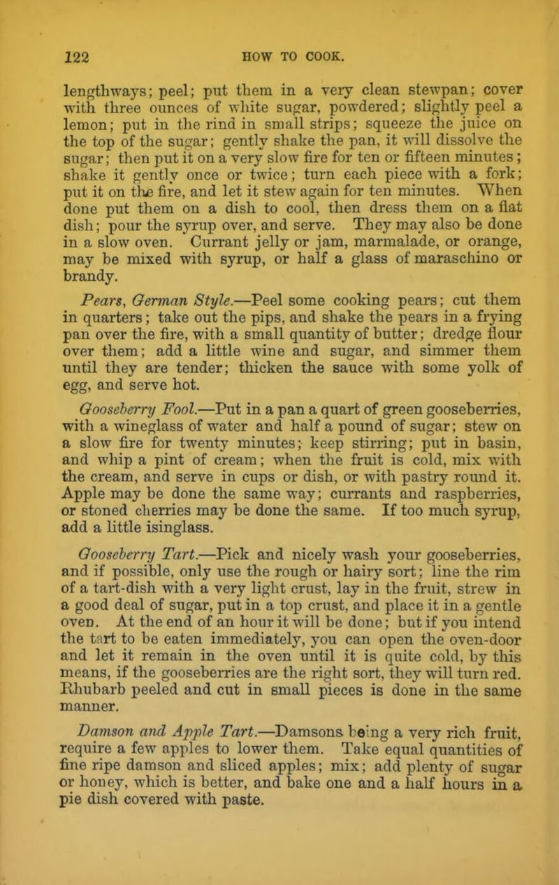 lengthways; peel; put them in a very clean stewpan; cover with three ounces of white sugar, powdered; slightly peel a lemon; put in the rind in small strips; squeeze the juice on the top of the sugar; gently shake the pan, it will dissolve the sugar; then put it on a very slow fire for ten or fifteen minutes; shake it gently once or twice; turn each piece with a fork; put it on the fire, and let it stew again for ten minutes. When done put them on a dish to cool, then dress them on a flat dish; pour the syrup over, and serve. They may also he done in a slow oven. Currant jelly or jam, marmalade, or orange, may be mixed with syrup, or half a glass of maraschino or brandy. Pears, German Style.—Peel some cooking pears; cut them in quarters; take out the pips, and shake the pears in a frying pan over the fire, with a small quantity of butter; dredge flour over them; add a little wine and sugar, and simmer them until they are tender; thicken the sauce with some yolk of egg, and serve hot. Gooseberry Fool.—Put in a pan a quart of green gooseberries, with a wineglass of water and half a pound of sugar; stew on a slow fire for twenty minutes; keep stirring; put in basin, and whip a pint of cream; when the fruit is cold, mix with the cream, and serve in cups or dish, or with pastry round it. Apple may be done the same way; currants and raspberries, or stoned cherries may be done the same. If too much syrup, add a little isinglass. Gooseberry Tart.—Pick and nicely wash your gooseberries, and if possible, only use the rough or hairy sort; line the rim of a tart-dish with a very light crust, lay in the fruit, strew in a good deal of sugar, put in a top crust, and place it in a gentle oven. At the end of an hour it will be done; but if you intend the tart to be eaten immediately, you can open the oven-door and let it remain in the oven until it is quite cold, by this means, if the gooseberries are the right sort, they will turn red. Pihubarb peeled and cut in small pieces is done in the same manner. Damson and Apple Tart.—Damsons being a very rich fruit, require a few apples to lower them. Take equal quantities of fine ripe damson and sliced apples; mix; add plenty of sugar or honey, which is better, and bake one and a half hours in a pie dish covered with paste.