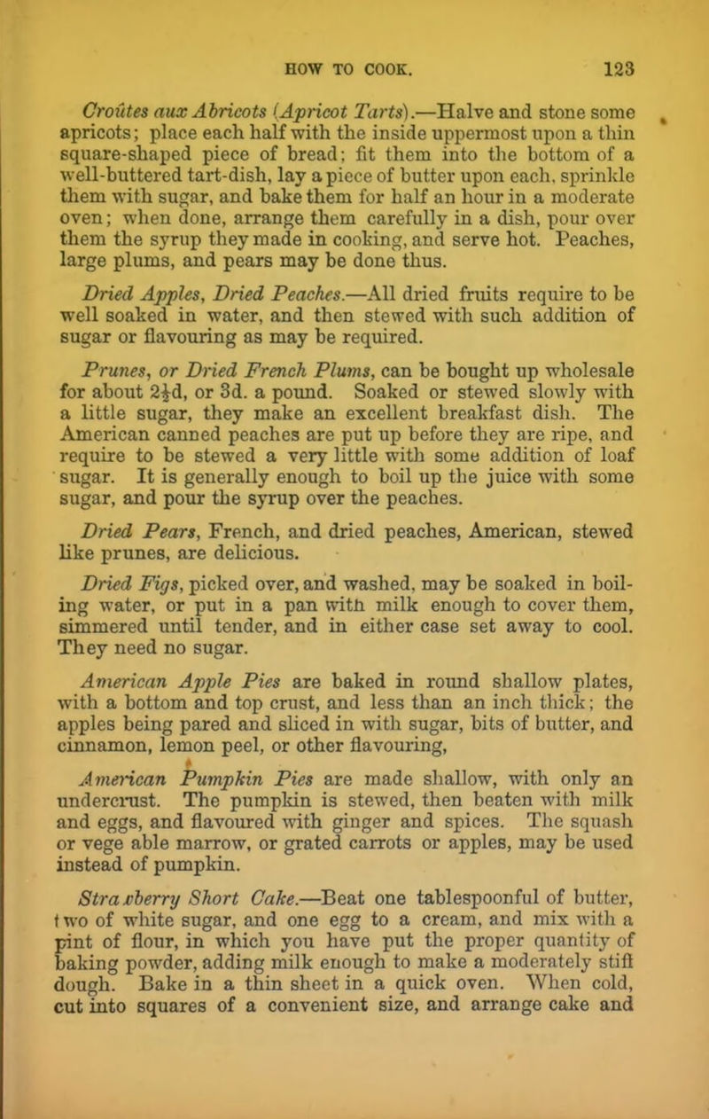 Croutes aux Abricots (Apricot Tarts).—Halve and stone some apricots; place each half with the inside uppermost upon a thin square-shaped piece of bread; fit them into the bottom of a well-buttered tart-dish, lay a piece of butter upon each, sprinkle them with sugar, and bake them for half an hour in a moderate oven; when done, arrange them carefully in a dish, pour over them the syrup they made in cooking, and serve hot. Peaches, large plums, and pears may be done thus. Dried Apples, Dried Peaches.—All dried fruits require to be well soaked in water, and then stewed with such addition of sugar or flavouring as may be required. Prunes, or Dried French Plums, can be bought up wholesale for about 2£d, or 3d. a pound. Soaked or stewed slowly with a little sugar, they make an excellent breakfast dish. The American canned peaches are put up before they are ripe, and require to be stewed a very little with some addition of loaf sugar. It is generally enough to boil up the juice with some sugar, and pour the syrup over the peaches. Dried Pears, French, and dried peaches, American, stewed like prunes, are delicious. Dried Figs, picked over, and washed, may be soaked in boil- ing water, or put in a pan with milk enough to cover them, simmered until tender, and in either case set away to cool. They need no sugar. American Apple Pies are baked in round shallow plates, with a bottom and top crust, and less than an inch thick; the apples being pared and sliced in with sugar, bits of butter, and cinnamon, lemon peel, or other flavouring, American Pumpkin Pies are made shallow, with only an undercrust. The pumpkin is stewed, then beaten with milk and eggs, and flavoured with ginger and spices. The squash or vege able marrow, or grated carrots or apples, may be used instead of pumpkin. Strawberry Short Cake.—Beat one tablespoonful of butter, t wo of white sugar, and one egg to a cream, and mix with a pint of flour, in which you have put the proper quantity of baking powder, adding milk enough to make a moderately stift dough. Bake in a thin sheet in a quick oven. When cold, cut into squares of a convenient size, and arrange cake and