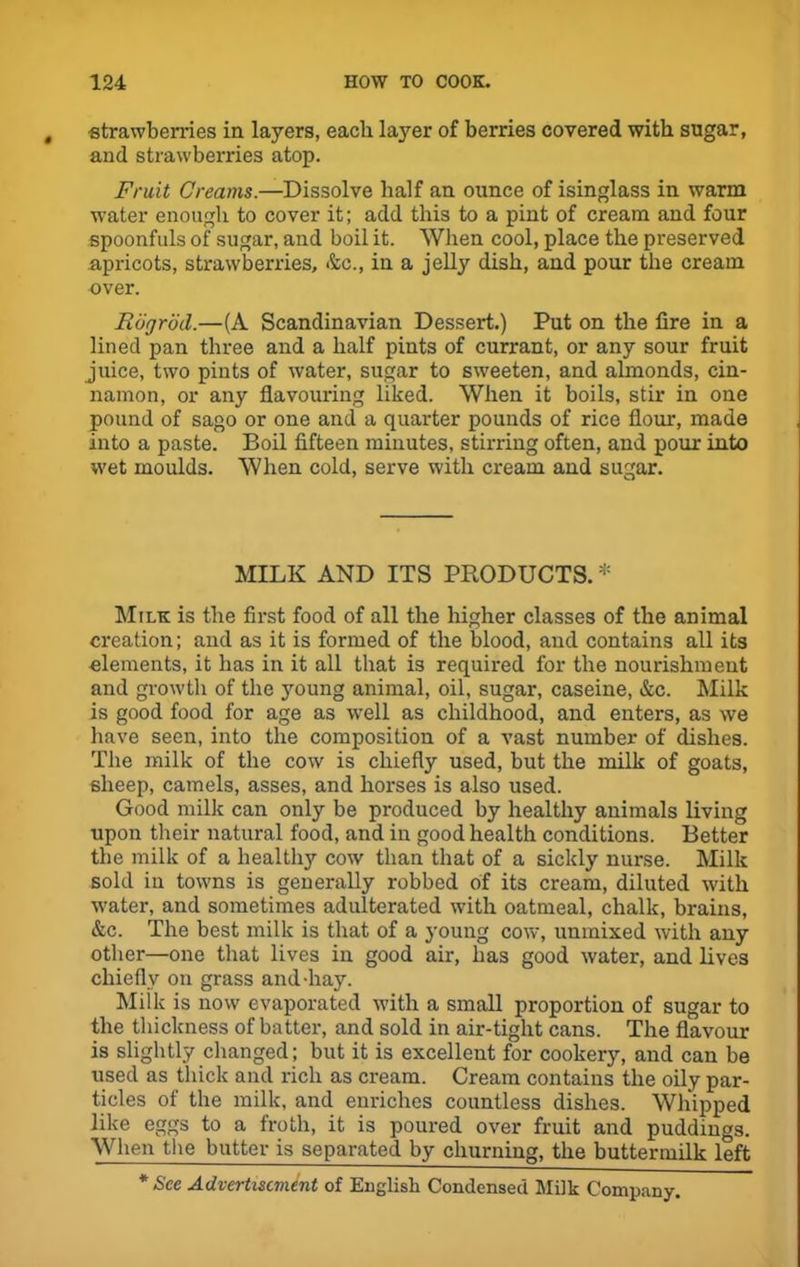 strawberries in layers, eacb layer of berries covered witb sugar, and strawberries atop. Fruit Creams.—Dissolve half an ounce of isinglass in warm water enough to cover it; add this to a pint of cream and four spoonfuls of sugar, and boil it. When cool, place the preserved apricots, strawberries, &c., in a jelly dish, and pour the cream over. Rdgrod.—(A Scandinavian Dessert.) Put on the fire in a lined pan three and a half pints of currant, or any sour fruit juice, two pints of water, sugar to sweeten, and almonds, cin- namon, or any flavouring liked. When it boils, stir in one pound of sago or one and a quarter pounds of rice flour, made into a paste. Boil fifteen minutes, stirring often, and pour into wet moulds. When cold, serve with cream and sugar. MILK AND ITS PRODUCTS. * Milk is the first food of all the higher classes of the animal creation; and as it is formed of the blood, and contains all its elements, it has in it all that is required for the nourishment and growth of the young animal, oil, sugar, caseine, &c. Milk is good food for age as well as childhood, and enters, as we have seen, into the composition of a vast number of dishes. The milk of the cow is chiefly used, but the milk of goats, sheep, camels, asses, and horses is also used. Good milk can only be produced by healthy animals living upon their natural food, and in good health conditions. Better the milk of a healthy cow than that of a sickly nurse. Milk sold in towns is generally robbed of its cream, diluted with water, and sometimes adulterated with oatmeal, chalk, brains, &c. The best milk is that of a young cow, unmixed with any other—one that lives in good air, has good water, and lives chiefly on grass and-hay. Milk is now evaporated with a small proportion of sugar to the thickness of batter, and sold in air-tight cans. The flavour is slightly changed; but it is excellent for cookery, and can be used as thick and rich as cream. Cream contains the oily par- ticles of the milk, and enriches countless dishes. Whipped like eggs to a froth, it is poured over fruit and puddings. When the butter is separated by churning, the buttermilk left * See Advertisement of English Condensed Milk Company.