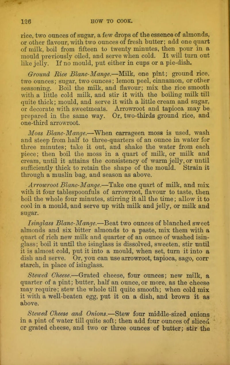 rice, two ounces of sugar, a few drops of the essence of almonds, or other flavour, with two ounces of fresh butter; add one quart of milk, boil from fifteen to twenty minutes, then pour in a mould previously oiled, and serve when cold. It will turn out like jelly. If no mould, put either in cups or a pie-dish. Ground Rice Blanc-Mange.—Milk, one pint; ground rice, two ounces; sugar, two ounces; lemon peel, cinnamon, or other seasoning. Boil the milk, and flavour; mix the rice smooth with a little cold milk, and stir it with the boiling milk till quite thick; mould, and serve it with a little cream and sugar, or decorate with sweetmeats. Arrowroot and tapioca may be prepared in the same way. Or, two-thirds ground rice, and one-third arrowroot. Moss Blanc-Mange.—When carrageen moss is used, wash and steep from half to three-quarters of an ounce in water for three minutes; take it out, and shake the water from each piece; then boil the moss in a quart of milk, or milk and cream, until it attains the consistency of warm jelly, or until sufficiently thick to retain the shape of the mould. Strain it through a muslin bag, and season as above. Arrowroot Blanc-Mange.—Take one quart of milk, and mix with it four tablespoonfuls of arrowroot, flavour to taste, then boil the whole four minutes, stirring it all the time; allow it to cool in a mould, and serve up with milk and jelly, or milk and sugar. Isinglass Blanc-Mange.—Beat two ounces of blanched sweet almonds and six bitter almonds to a paste, mix them with a quart of rich new milk and quarter of an ounce of washed isin- glass; boil it until the isinglass is dissolved, sweeten, stir until it is almost cold, put it into a mould, wrhen set, turn it into a dish and serve. Or, you can use arrowroot, tapioca, sago, corr starch, in place of isinglass. Stewed Cheese.—Grated cheese, four ounces; new milk, a quarter of a pint; butter, half an ounce, or more, as the cheese may require; stew the whole till quite smooth; when cold mix it with a wrell-beaten egg, put it on a dish, and brown it as above. Stewed Cheese and Onions.—Stew four middle-sized onions in a pint of water till quite soft; then add four ounces of sliced or grated cheese, and two or three ounces of butter; stir the