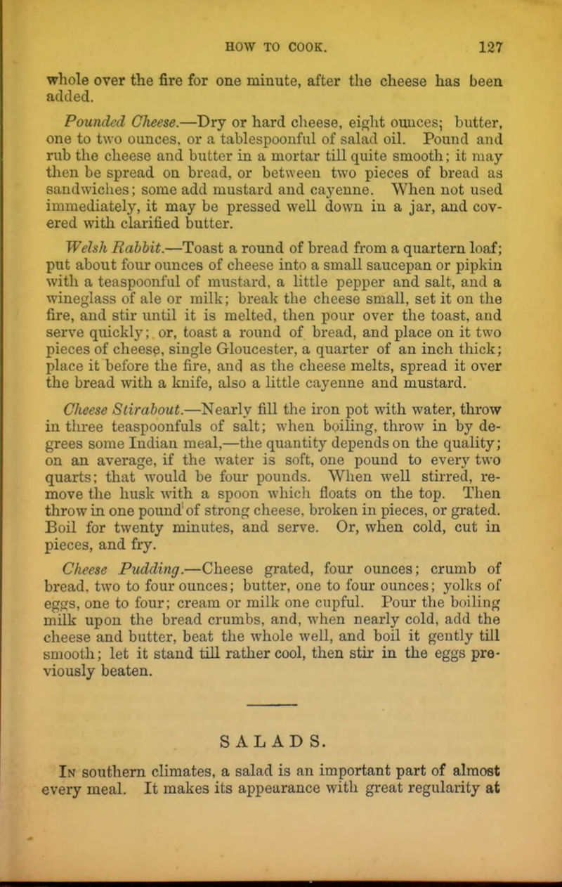 whole over the fire for one minute, after the cheese has been added. Pouncled Cheese.—Dry or hard cheese, eight ounces; butter, one to two ounces, or a tablespoonful of salad oil. Pound and rub the cheese and butter in a mortar till quite smooth; it may then be spread on bread, or between two pieces of bread as sandwiches; some add mustard and cayenne. When not used immediately, it may be pressed well down in a jar, and cov- ered with clarified butter. Welsh Rabbit.—Toast a round of bread from a quartern loaf; put about four ounces of cheese into a small saucepan or pipkin with a teaspoonful of mustard, a little pepper and salt, and a wineglass of ale or milk; break the cheese small, set it on the fire, and stir until it is melted, then pour over the toast, and serve quickly; or, toast a round of bread, and place on it two pieces of cheese, single Gloucester, a quarter of an inch thick; place it before the fire, and as the cheese melts, spread it over the bread with a knife, also a little cayenne and mustard. Cheese Stirabout.—Nearly fill the iron pot with water, throw in three teaspoonfuls of salt; when boiling, throw in by de- grees some Indian meal,—the quantity depends on the quality; on an average, if the water is soft, one pound to every two quarts; that would be four pounds. When well stirred, re- move the husk with a spoon which floats on the top. Then throw in one pound1 of strong cheese, broken in pieces, or grated. Boil for twenty minutes, and serve. Or, when cold, cut in pieces, and fry. Cheese Pudding.—Cheese grated, four ounces; crumb of bread, two to four ounces; butter, one to four ounces; yolks of eggs, one to four; cream or milk one cupful. Pour the boiling milk upon the bread crumbs, and, when nearly cold, add the cheese and butter, beat the whole well, and boil it gently till smooth; let it stand till rather cool, then stir in the eggs pre- viously beaten. SALADS. In southern climates, a salad is an important part of almost every meal. It makes its appearance with great regularity at