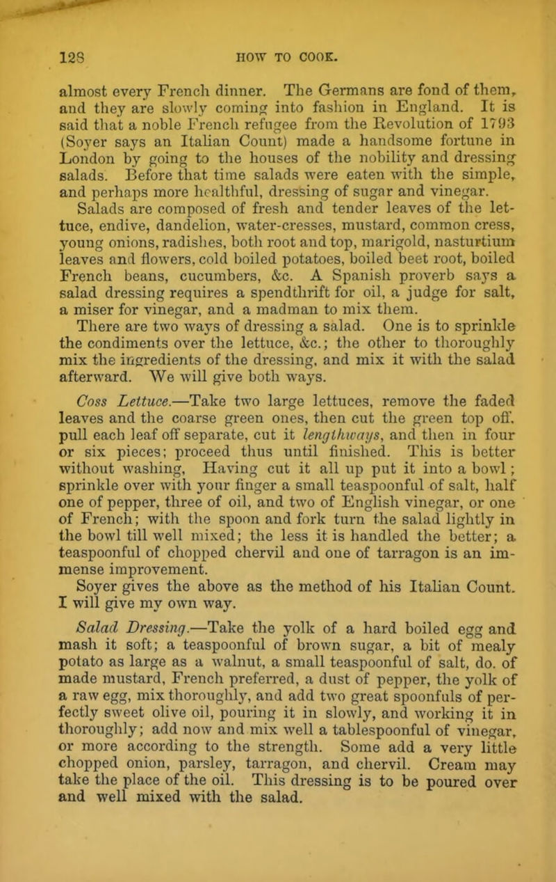 almost every French dinner. The Germans are fond of them, and they are slowly coming into fashion in England. It is said that a noble French refugee from the Revolution of 1793 (Soyer says an Italian Count) made a handsome fortune in London by going to the houses of the nobility and dressing- salads. Before that time salads were eaten with the simple, and perhaps more healthful, dressing of sugar and vinegar. Salads are composed of fresh and tender leaves of the let- tuce, endive, dandelion, water-cresses, mustard, common cress, young onions, radishes, both root and top, marigold, nasturtium leaves and flowers, cold boiled potatoes, boiled beet root, boiled French beans, cucumbers, &c. A Spanish proverb says a salad dressing requires a spendthrift for oil, a judge for salt, a miser for vinegar, and a madman to mix them. There are two ways of dressing a salad. One is to sprinkle the condiments over the lettuce, &c.; the other to thoroughly mix the ingredients of the dressing, and mix it with the salad afterward. We will give both ways. Coss Lettuce.—Take two large lettuces, remove the faded leaves and the coarse green ones, then cut the green top off. pull each leaf off separate, cut it lengthways, and then in four or six pieces; proceed thus until finished. This is better without washing. Having cut it all up put it into a bowl; sprinkle over with your finger a small teaspoonful of salt, half one of pepper, three of oil, and two of English vinegar, or one of French; with the spoon and fork turn the salad lightly in the bowl till well mixed; the less it is handled the better; a teaspoonful of chopped chervil and one of tarragon is an im- mense improvement. Soyer gives the above as the method of his Italian Count. I will give my own way. Salad Dressing.—Take the yolk of a hard boiled egg and mash it soft; a teaspoonful of brown sugar, a bit of mealy potato as large as a walnut, a small teaspoonful of salt, do. of made mustard, French preferred, a dust of pepper, the yolk of a raw egg, mix thoroughly, and add two great spoonfuls of per- fectly sweet olive oil, pouring it in slowly, and working it in thoroughly; add now and mix well a tablespoonful of vinegar, or more according to the strength. Some add a very little chopped onion, parsley, tarragon, and chervil. Cream may take the place of the oil. This dressing is to be poured over and well mixed with the salad.