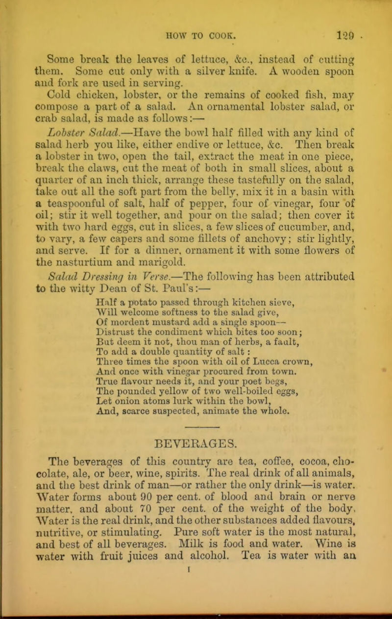 Some break the leaves of lettuce, &c., instead of cutting them. Some cut only with a silver knife. A wooden spoon and fork are used in serving. Cold chicken, lobster, or the remains of cooked fish, may compose a part of a salad. An ornamental lobster salad, or crab salad, is made as follows:— Lobster Salad.—Have the bowl half filled with any kind of salad herb you like, either endive or lettuce, &c. Then break a lobster in two, open the tail, extract the meat in one piece, break the claws, cut the meat of both in small slices, about a quarter of an inch thick, arrange these tastefully on the salad, take out all the soft part from the belly, mix it in a basin with a teaspoonful of salt, half of pepper, four of vinegar, four of oil; stir it well together, and pour on the salad; then cover it with two hard eggs, cut in slices, a few slices of cucumber, and, to vary, a few capers and some fillets of anchovy; stir lightly, and serve. If for a dinner, ornament it with some flowers of the nasturtium and marigold. Salad Dressing in Verse.—The following has been attributed to the witty Dean of St. Paul’s:— Half a potato passed through kitchen sieve, Will welcome softness to the salad give, Of mordent mustard add a single spoon— Distrust the condiment which bites too soon; But deem it not, thou man of herbs, a fault, To add a double quantity of salt: Three times the spoon with oil of Lucca crown. And once with vinegar procured from town. True flavour needs it, and your poet begs, The pounded yellow of two well-boiled eggs, Let onion atoms lurk within the bowl, And, scarce suspected, animate the whole. BEVERAGES. The beverages of this country are tea, coffee, cocoa, cho- colate, ale, or beer, wine, spirits. The real drink of all animals, and the best drink of man—or rather the only drink—is water. Water forms about 90 per cent, of blood and brain or nerve matter, and about 70 per cent, of the weight of the body, Water is the real drink, and the other substances added flavours, nutritive, or stimulating. Pure soft water is the most natural, and best of all beverages. Milk is food and water. Wine is water with fruit juices and alcohol. Tea is water with an
