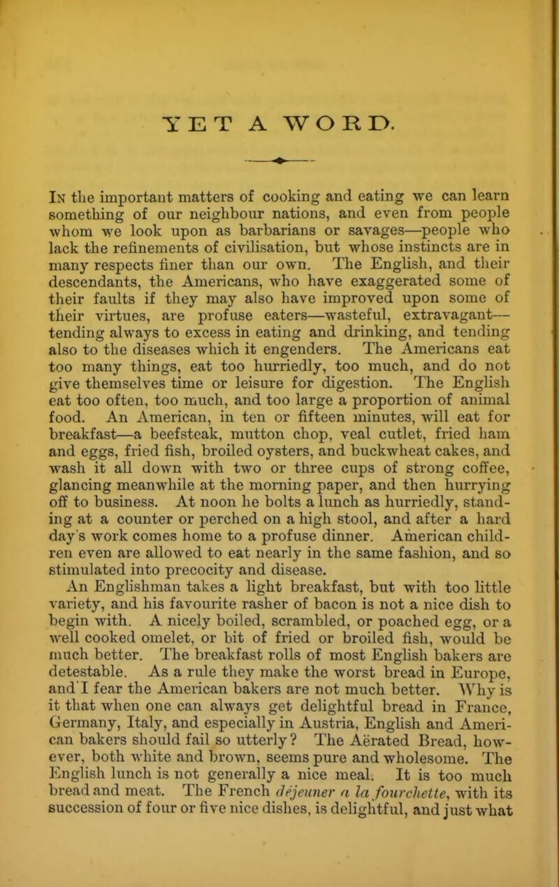 YET A WORE. In the important matters of cooking and eating we can learn something of our neighbour nations, and even from people whom we look upon as barbarians or savages—people who lack the refinements of civilisation, but whose instincts are in many respects finer than our own. The English, and their descendants, the Americans, who have exaggerated some of their faults if they may also have improved upon some of their virtues, are profuse eaters—wasteful, extravagant— tending always to excess in eating and drinking, and tending also to the diseases which it engenders. The Americans eat too many things, eat too hurriedly, too much, and do not give themselves time or leisure for digestion. The English eat too often, too much, and too large a proportion of animal food. An American, in ten or fifteen minutes, will eat for breakfast—a beefsteak, mutton chop, veal cutlet, fried ham and eggs, fried fish, broiled oysters, and buckwheat cakes, and wash it all down with two or three cups of strong coffee, glancing meanwhile at the morning paper, and then hurrying off to business. At noon he bolts a lunch as hurriedly, stand- ing at a counter or perched on a high stool, and after a hard day's work comes home to a profuse dinner. American child- ren even are allowed to eat nearly in the same fashion, and so stimulated into precocity and disease. An Englishman takes a light breakfast, but with too little variety, and his favourite rasher of bacon is not a nice dish to begin with. A nicely boiled, scrambled, or poached egg, or a well cooked omelet, or bit of fried or broiled fish, would be much better. The breakfast rolls of most English bakers are detestable. As a rule they make the worst bread in Europe, and'I fear the American bakers are not much better. Why is it that when one can always get delightful bread in France, Germany, Italy, and especially in Austria, English and Ameri- can bakers should fail so utterly ? The Aerated Bread, how- ever, both white and brown, seems pure and wholesome. The English lunch is not generally a nice meal. It is too much bread and meat. The French dejeuner a la fourchette, with its succession of four or five nice dishes, is delightful, and just what