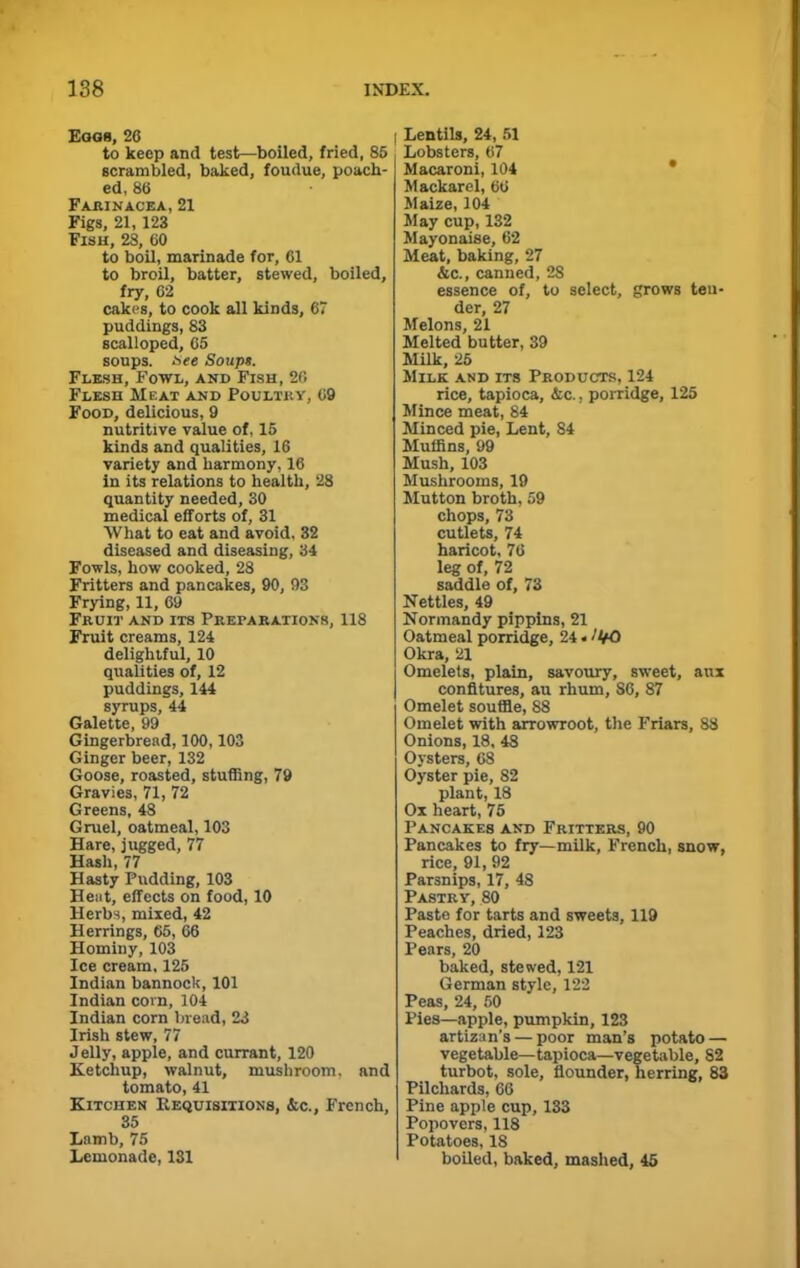 Eggs, 26 to keep and test—boiled, fried, 85 Bcrambled, baked, foudue, poach- ed, 86 Farinacea, 21 Figs, 21,123 Fish, 28, 60 to boil, marinade for, 61 to broil, batter, stewed, boiled, fry, 62 cakes, to cook all kinds, 67 puddings, 83 scalloped, 65 soups, nee Soups. Flesh, Fowl, and Fish, 20 Flesh Meat and Poultry, 69 Food, delicious, 9 nutritive value of, 15 kinds and qualities, 16 variety and harmony, 16 in its relations to health, 28 quantity needed, 30 medical efforts of, 31 What to eat and avoid, 32 diseased and diseasing, 34 Fowls, how cooked, 28 Fritters and pancakes, 90, 93 Frying, 11, 69 Fruit and its Preparations, 118 Fruit creams, 124 delightful, 10 qualities of, 12 puddings, 144 syrups, 44 Galette, 99 Gingerbread, 100,103 Ginger beer, 132 Goose, roasted, stuffing, 79 Gravies, 71, 72 Greens, 48 Gruel, oatmeal, 103 Hare, jugged, 77 Hash, 77 Hasty Pudding, 103 Heat, effects on food, 10 Herbs, mixed, 42 Herrings, 65, 66 Hominy, 103 Ice cream, 125 Indian bannock, 101 Indian corn, 104 Indian corn bread, 23 Irish stew, 77 Jelly, apple, and currant, 120 Ketchup, walnut, mushroom, and tomato, 41 Kitchen Requisitions, &c., French, 35 Lamb, 75 Lemonade, 131 I Lentils, 24, 51 Lobsters, 67 Macaroni, 104 Mackarel, 66 Maize, 104 May cup, 132 Mayonaise, 62 Meat, baking, 27 &c., canned, 28 essence of, to select, grows ten- der, 27 Melons, 21 Melted butter, 39 Milk, 25 Milk and its Products, 124 rice, tapioca, &c., porridge, 125 Mince meat, 84 Minced pie, Lent, 84 Muffins, 99 Mush, 103 Mushrooms, 19 Mutton broth, 59 chops, 73 cutlets, 74 haricot, 76 leg of, 72 saddle of, 73 Nettles, 49 Normandy pippins, 21 Oatmeal porridge, 24 * ''VO Okra, 21 Omelets, plain, savoury, sweet, aux confitures, au rhum, 86, 87 Omelet souffle, 88 Omelet with arrowroot, the Friars, 88 Onions, 18, 48 Oysters, 68 Oyster pie, S2 plant, 18 Ox heart, 75 Pancakes and Fritters, 90 Pancakes to fry—milk, French, snow, rice, 91, 92 Parsnips, 17, 48 Pastry, 80 Paste for tarts and sweets, 119 Peaches, dried, 123 Pears, 20 baked, stewed, 121 German style, 122 Peas, 24, 50 Pies—apple, pumpkin, 123 artizan’s — poor man’s potato — vegetable—tapioca—vegetable, 82 turbot, sole, flounder, herring, 83 Pilchards, 66 Pine apple cup, 133 Popovers, 118 Potatoes, 18 boiled, baked, mashed, 45