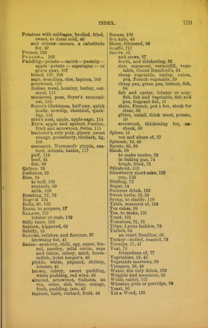 Potatoes with cabbages, broiled, fried, sweet, to dress cold, 46 and onions—scones, a substitute for, 47 Prunes, 123 Puddino, 105 Pudding—potato—carrot—parsnip— apple - potato — asparagus — or green peas, 107 bread, 107, 108 sago, semolina, rice, tapioca, 109 arrowroot, 110 Indian meal, hominy, barley, oat- meal, 111 macaroni, peas, Soyer’s economi- cal, 112. Soyer's Christmas, half-pay, quick made, cowslip, chestnut, quak- ing, 113 oird’s nest, apple, apple-sago, 114 Eve's, apple and apricot, Persian, fruit and arrowroot, Swiss, 115 bachelor's, roly poly, gipsey, sweet orange, gooseberry, rhubarb, fig, 116 cocoanut, Normandy pippin, cus- tard, minute, batter, 117 puff, 118 beef, 81 fish, 83 Quince. 20 Radishes, 18 Rice, 24 to boil, 103 custards, 90 milk, 109 Roasting, 27, 70 Rogrdd 124 Rolls, 98,102 Roots, to prepare, 17 Salads, 127 lobster or crab, 129 Sally lunn, 102 Salmon, kippered, 63 Salsify, 18 Sauces, relishes, and flavours, 87 browning for, 41 Sauce—anchovy, chili, egg, caper, fen- nel, parsley, mild onion, sage and onion, celery, mint, horse- radish, hotel keeper’s, 40 pickle, white, piquant, shrimp, lobster, 41 brown, celery, sweet pudding, white pudding, red wine, 42 almond, arrowroot. Sultana, au vin, cider, rich wine, orange, fruit, pudding, jam, 43 tapioca, hard, custard, fruit, 44 Scones, 100 Sea kale, 48 Skate, fricaseed, 66 Souffle, T17 Soups, 52 and stews, 27 broth, and thickening, 53 rice, macaroni, vermicilli, vege- table, Count Rumford’s, 54 cheap vegetable, barley, onion, pea, French vegetable, 55 cheap pea, green pea, lettuce, fish, 56 fish and oyster, lobster or cray- fish, fish and vegetable, fish and pea, fragrant fish, 57 skate, French, pot a feu, stock for clear, 58 giblet, oxtail, thick meat, potato, 59 arrowroot, thickening for, ox- cheek, 60 Spices, 13 use and abuse of, 87 Spinach, 19, 49 Sprats, 65, 66 Steak, 69 to make tender, 28 in baking pan, 74 tough, fried, 73 Stirabout, 103 Strawberry short cake, 123 cup, 133 Stuffing, 72 Sugar, 14 Summer drink, 132 Sweet herbs, 38, 39 Syrup, to clarify, 119 Table, manners of, 134 Tea cakes, 93 Tea, to make, 131 Toast, 101 Tomatoes, 21, 51 Tripe, Lyons fashion, 78 Turbot, 64 au court Bouillon, 65 Turkey—boiled, roasted, 78 Turnips, 17, 47 Yeal. 73 fricandeau of, 77 Vegetables, 19, 45 Vegetable marrows, 50 Vinegars, 38, 40 Water, the only drink, 129 Weights and measures, 36 Welsh rabbit, 127 Wheaten grits or porridge, 24 Yeast, 96 Yet a Wold, 135