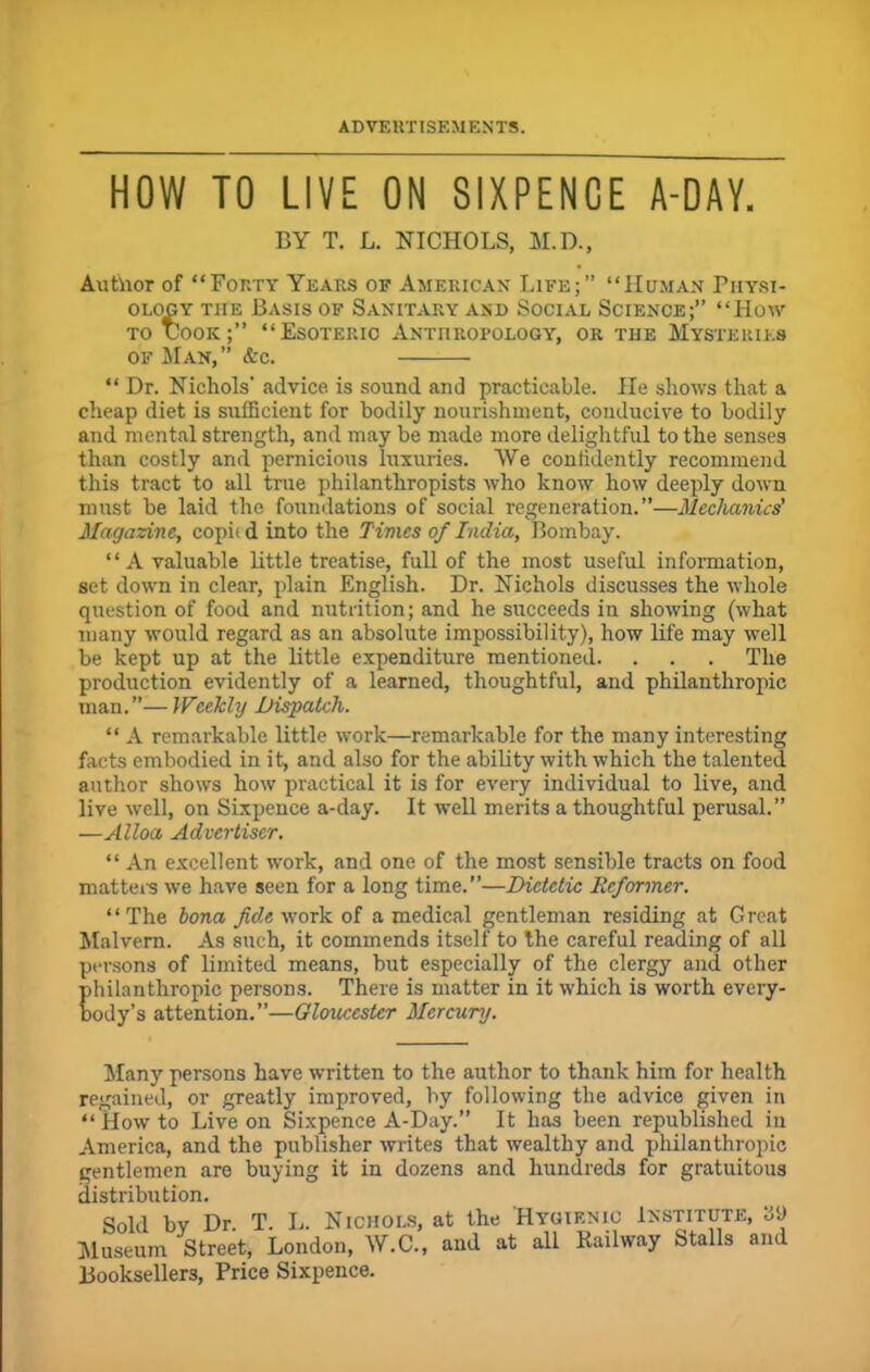 HOW TO LIVE ON SIXPENCE A-DAY. BY T. L. NICHOLS, M.D., Author of “Forty Years of American Life;” “Human Physi- ology tiie Basis of Sanitary and Social Science;” “How to Cook;” “Esoteric Anthropology, or the Mysteries of Man,” &c. “ Dr. Nichols' advice is sound and practicable. He shows that a cheap diet is sufficient for bodily nourishment, conducive to bodily and mental strength, and may be made more delightful to the senses than costly and pernicious luxuries. We confidently recommend this tract to all true philanthropists who know how deeply down must be laid the foundations of social regeneration.”—Mechanics' Magazine, copit d into the Times of India, Bombay. ‘ ‘ A valuable little treatise, full of the most useful information, set down in clear, plain English. Dr. Nichols discusses the whole question of food and nutrition; and he succeeds in showing (what many would regard as an absolute impossibility), how life may well be kept up at the little expenditure mentioned. . . . The production evidently of a learned, thoughtful, and philanthropic man.”—Weekly Dispatch. “ A remarkable little work—remarkable for the many interesting facts embodied in it, and also for the ability with which the talented author shows how practical it is for every individual to live, and live well, on Sixpence a-day. It well merits a thoughtful perusal.” —Alloa Advertiser. “ An excellent work, and one of the most sensible tracts on food matters we have seen for a long time.”—Dietetic Reformer. “The bona fide work of a medical gentleman residing at Great Malvern. As such, it commends itself to the careful reading of all persons of limited means, but especially of the clergy and other philanthropic persons. There is matter in it which is worth every- body’s attention.”—Gloucester Mercury. Many persons have written to the author to thank him for health regained, or greatly improved, by following the advice given in “Howto Live on Sixpence A-Day.” It has been republished in America, and the publisher writes that wealthy and philanthropic gentlemen are buying it in dozens and hundreds for gratuitous distribution. Sold by Dr. T. L. Nichols, at the Hygienic Institute, 39 Museum Street, London, W.C., and at all Railway Stalls and Booksellers, Price Sixpence.